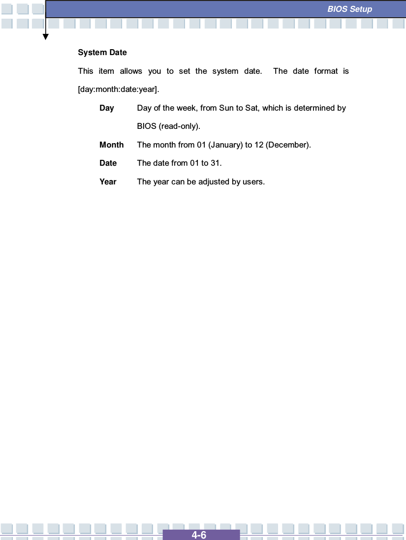   4-6  BIOS Setup System Date This item allows you to set the system date.  The date format is [day:month:date:year]. Day  Day of the week, from Sun to Sat, which is determined by BIOS (read-only). Month The month from 01 (January) to 12 (December). Date  The date from 01 to 31. Year  The year can be adjusted by users.                 