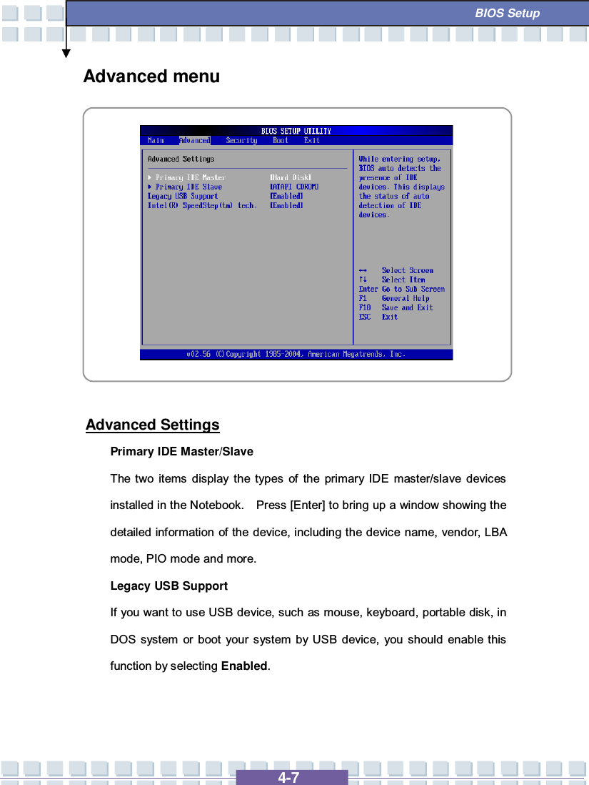   4-7  BIOS Setup Advanced menu            Advanced Settings Primary IDE Master/Slave  The two items display the types of the primary IDE master/slave devices installed in the Notebook.  Press [Enter] to bring up a window showing the detailed information of the device, including the device name, vendor, LBA mode, PIO mode and more. Legacy USB Support If you want to use USB device, such as mouse, keyboard, portable disk, in DOS system or boot your system by USB device, you should enable this function by selecting Enabled.   