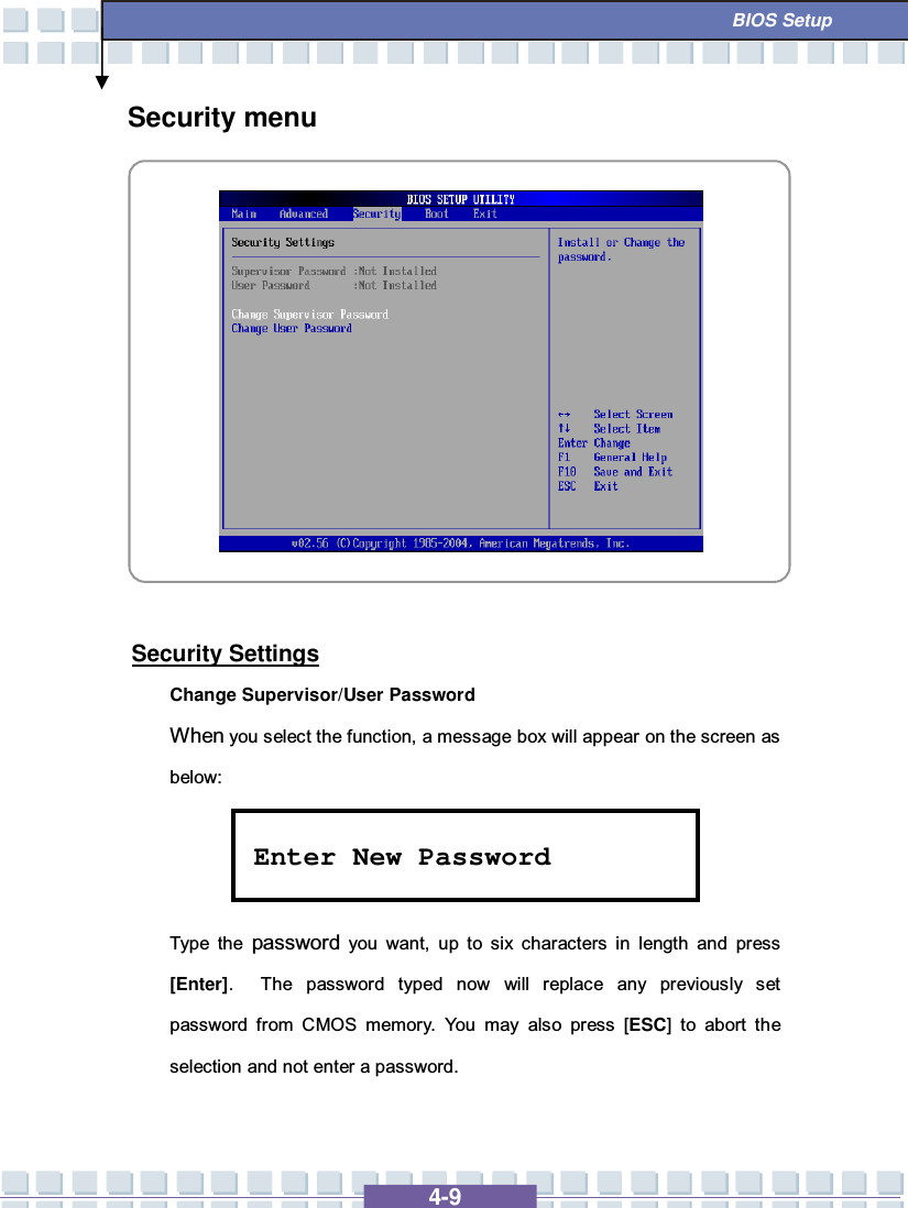   4-9  BIOS Setup Security menu            Security Settings Change Supervisor/User Password When you select the function, a message box will appear on the screen as below:    Type the  password you want, up to six characters in length and press [Enter].  The password typed now will replace any previously set password from CMOS memory. You may also press [ESC] to abort the selection and not enter a password. Enter New Password 