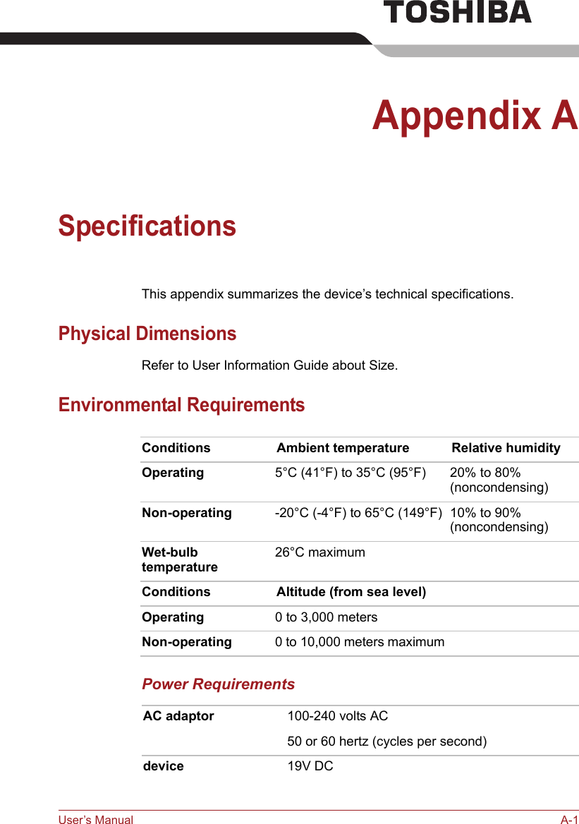 User’s Manual A-1Appendix ASpecificationsThis appendix summarizes the device’s technical specifications.Physical DimensionsRefer to User Information Guide about Size.Environmental RequirementsPower RequirementsConditions Ambient temperature Relative humidityOperating 5°C (41°F) to 35°C (95°F) 20% to 80%(noncondensing)Non-operating -20°C (-4°F) to 65°C (149°F) 10% to 90%(noncondensing)Wet-bulb temperature26°C maximum Conditions Altitude (from sea level)Operating 0 to 3,000 metersNon-operating 0 to 10,000 meters maximumAC adaptor 100-240 volts AC50 or 60 hertz (cycles per second)device 19V DC