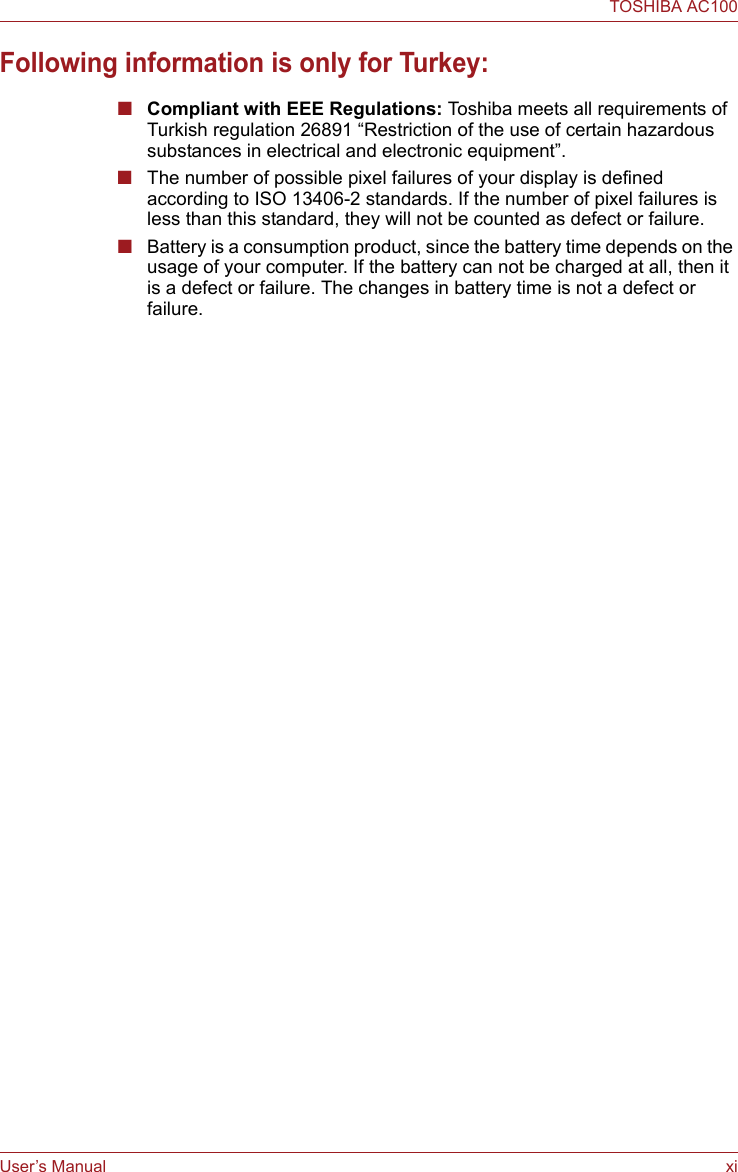 User’s Manual xiTOSHIBA AC100Following information is only for Turkey:■Compliant with EEE Regulations: Toshiba meets all requirements of Turkish regulation 26891 “Restriction of the use of certain hazardous substances in electrical and electronic equipment”.■The number of possible pixel failures of your display is defined according to ISO 13406-2 standards. If the number of pixel failures is less than this standard, they will not be counted as defect or failure.■Battery is a consumption product, since the battery time depends on the usage of your computer. If the battery can not be charged at all, then it is a defect or failure. The changes in battery time is not a defect or failure.