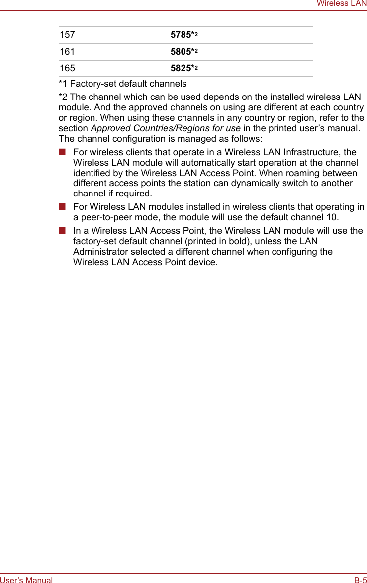 User’s Manual B-5Wireless LAN*1 Factory-set default channels*2 The channel which can be used depends on the installed wireless LAN module. And the approved channels on using are different at each country or region. When using these channels in any country or region, refer to the section Approved Countries/Regions for use in the printed user’s manual. The channel configuration is managed as follows:■For wireless clients that operate in a Wireless LAN Infrastructure, the Wireless LAN module will automatically start operation at the channel identified by the Wireless LAN Access Point. When roaming between different access points the station can dynamically switch to another channel if required.■For Wireless LAN modules installed in wireless clients that operating in a peer-to-peer mode, the module will use the default channel 10.■In a Wireless LAN Access Point, the Wireless LAN module will use the factory-set default channel (printed in bold), unless the LAN Administrator selected a different channel when configuring the Wireless LAN Access Point device.157 5785*2161 5805*2165 5825*2