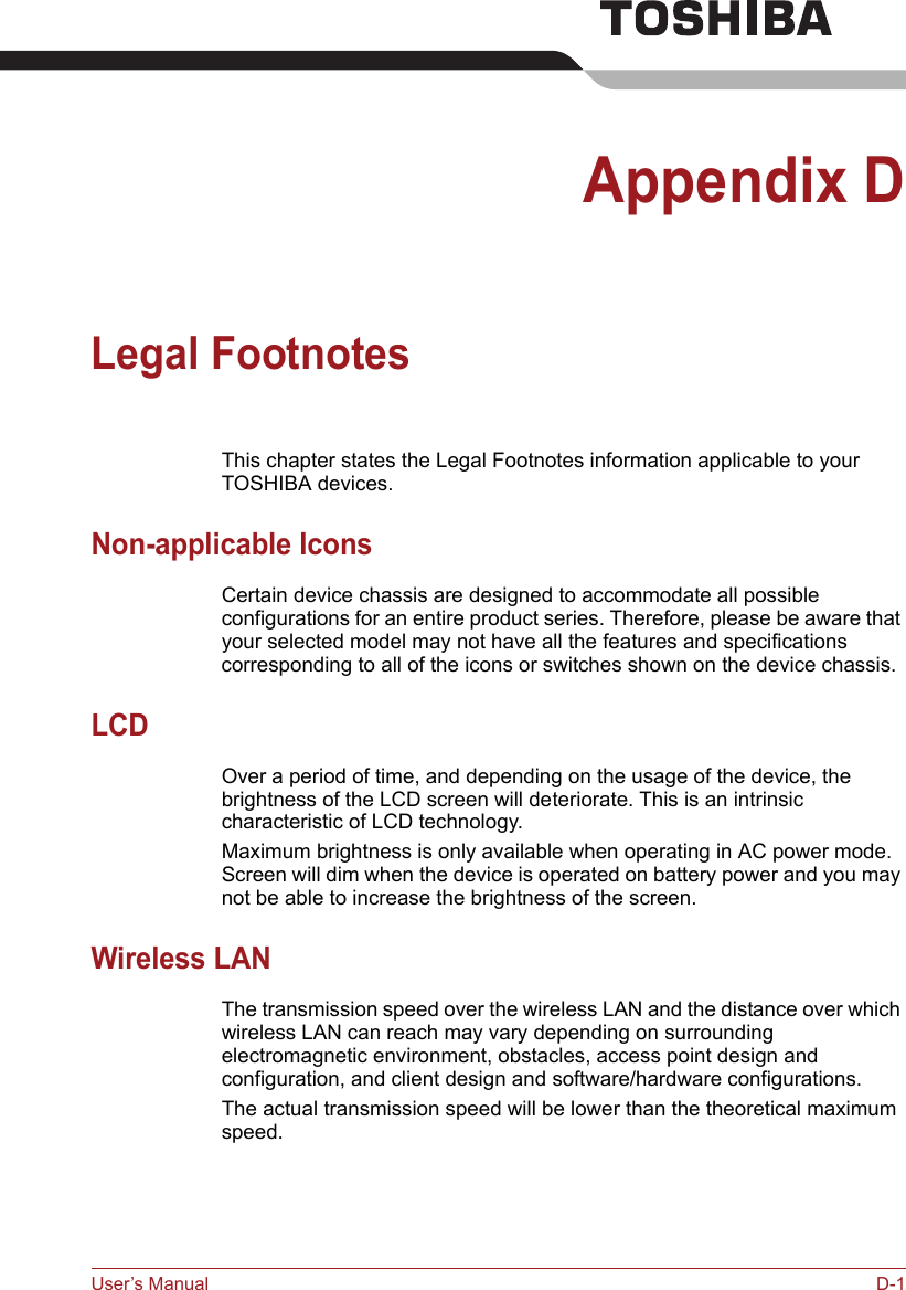 User’s Manual D-1Appendix DLegal FootnotesThis chapter states the Legal Footnotes information applicable to your TOSHIBA devices. Non-applicable IconsCertain device chassis are designed to accommodate all possible configurations for an entire product series. Therefore, please be aware that your selected model may not have all the features and specifications corresponding to all of the icons or switches shown on the device chassis.LCDOver a period of time, and depending on the usage of the device, the brightness of the LCD screen will deteriorate. This is an intrinsic characteristic of LCD technology.Maximum brightness is only available when operating in AC power mode. Screen will dim when the device is operated on battery power and you may not be able to increase the brightness of the screen.Wireless LANThe transmission speed over the wireless LAN and the distance over which wireless LAN can reach may vary depending on surrounding electromagnetic environment, obstacles, access point design and configuration, and client design and software/hardware configurations.The actual transmission speed will be lower than the theoretical maximum speed.