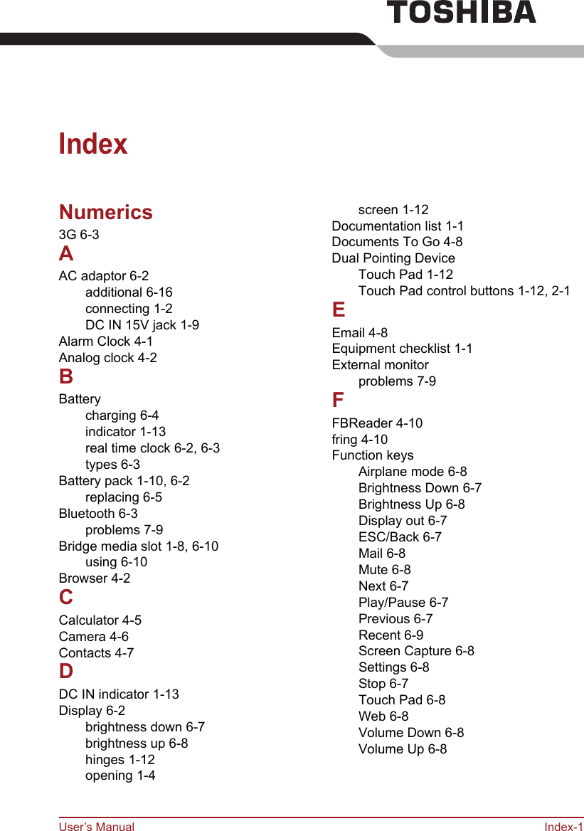 User’s Manual Index-1IndexNumerics3G 6-3AAC adaptor 6-2additional 6-16connecting 1-2DC IN 15V jack 1-9Alarm Clock 4-1Analog clock 4-2BBatterycharging 6-4indicator 1-13real time clock 6-2, 6-3types 6-3Battery pack 1-10, 6-2replacing 6-5Bluetooth 6-3problems 7-9Bridge media slot 1-8, 6-10using 6-10Browser 4-2CCalculator 4-5Camera 4-6Contacts 4-7DDC IN indicator 1-13Display 6-2brightness down 6-7brightness up 6-8hinges 1-12opening 1-4screen 1-12Documentation list 1-1Documents To Go 4-8Dual Pointing DeviceTouch Pad 1-12Touch Pad control buttons 1-12, 2-1EEmail 4-8Equipment checklist 1-1External monitorproblems 7-9FFBReader 4-10fring 4-10Function keysAirplane mode 6-8Brightness Down 6-7Brightness Up 6-8Display out 6-7ESC/Back 6-7Mail 6-8Mute 6-8Next 6-7Play/Pause 6-7Previous 6-7Recent 6-9Screen Capture 6-8Settings 6-8Stop 6-7Touch Pad 6-8Web 6-8Volume Down 6-8Volume Up 6-8