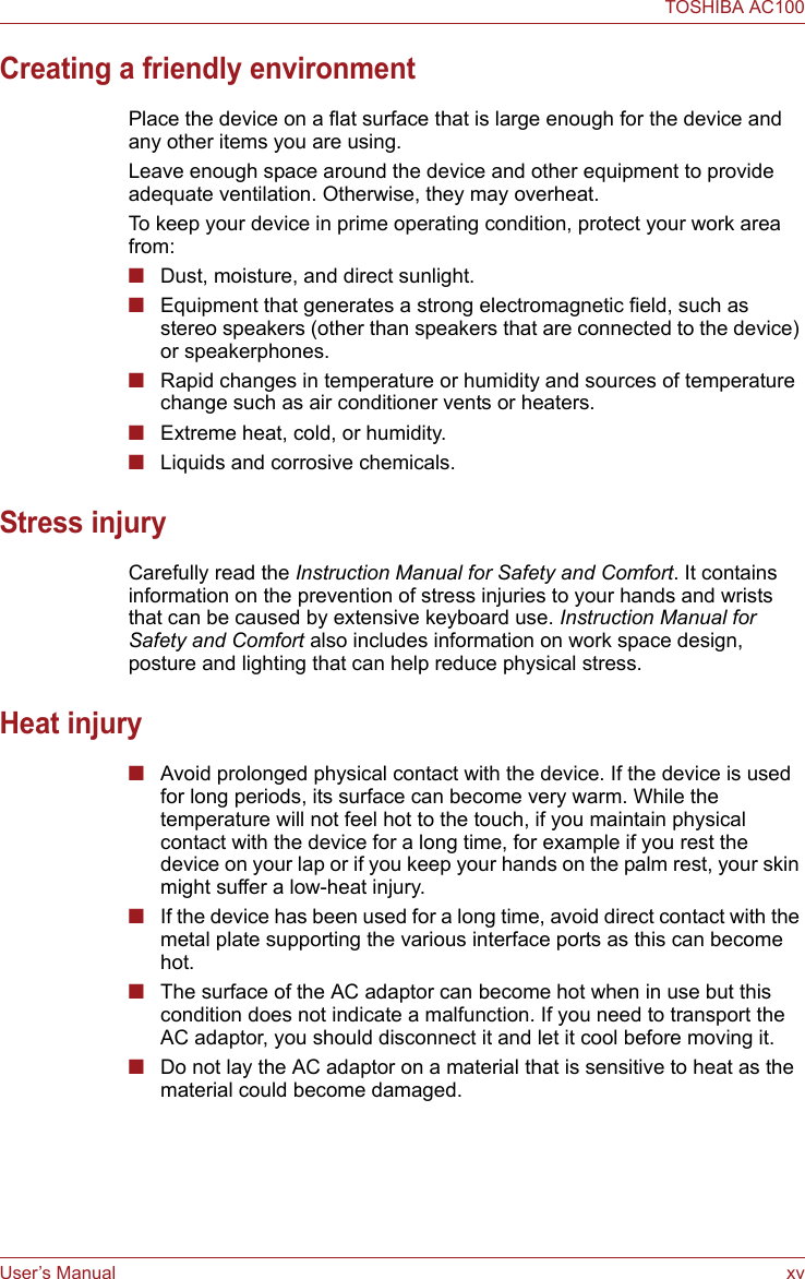 User’s Manual xvTOSHIBA AC100Creating a friendly environmentPlace the device on a flat surface that is large enough for the device and any other items you are using.Leave enough space around the device and other equipment to provide adequate ventilation. Otherwise, they may overheat.To keep your device in prime operating condition, protect your work area from:■Dust, moisture, and direct sunlight.■Equipment that generates a strong electromagnetic field, such as stereo speakers (other than speakers that are connected to the device) or speakerphones.■Rapid changes in temperature or humidity and sources of temperature change such as air conditioner vents or heaters.■Extreme heat, cold, or humidity.■Liquids and corrosive chemicals.Stress injuryCarefully read the Instruction Manual for Safety and Comfort. It contains information on the prevention of stress injuries to your hands and wrists that can be caused by extensive keyboard use. Instruction Manual for Safety and Comfort also includes information on work space design, posture and lighting that can help reduce physical stress.Heat injury■Avoid prolonged physical contact with the device. If the device is used for long periods, its surface can become very warm. While the temperature will not feel hot to the touch, if you maintain physical contact with the device for a long time, for example if you rest the device on your lap or if you keep your hands on the palm rest, your skin might suffer a low-heat injury.■If the device has been used for a long time, avoid direct contact with the metal plate supporting the various interface ports as this can become hot.■The surface of the AC adaptor can become hot when in use but this condition does not indicate a malfunction. If you need to transport the AC adaptor, you should disconnect it and let it cool before moving it.■Do not lay the AC adaptor on a material that is sensitive to heat as the material could become damaged.