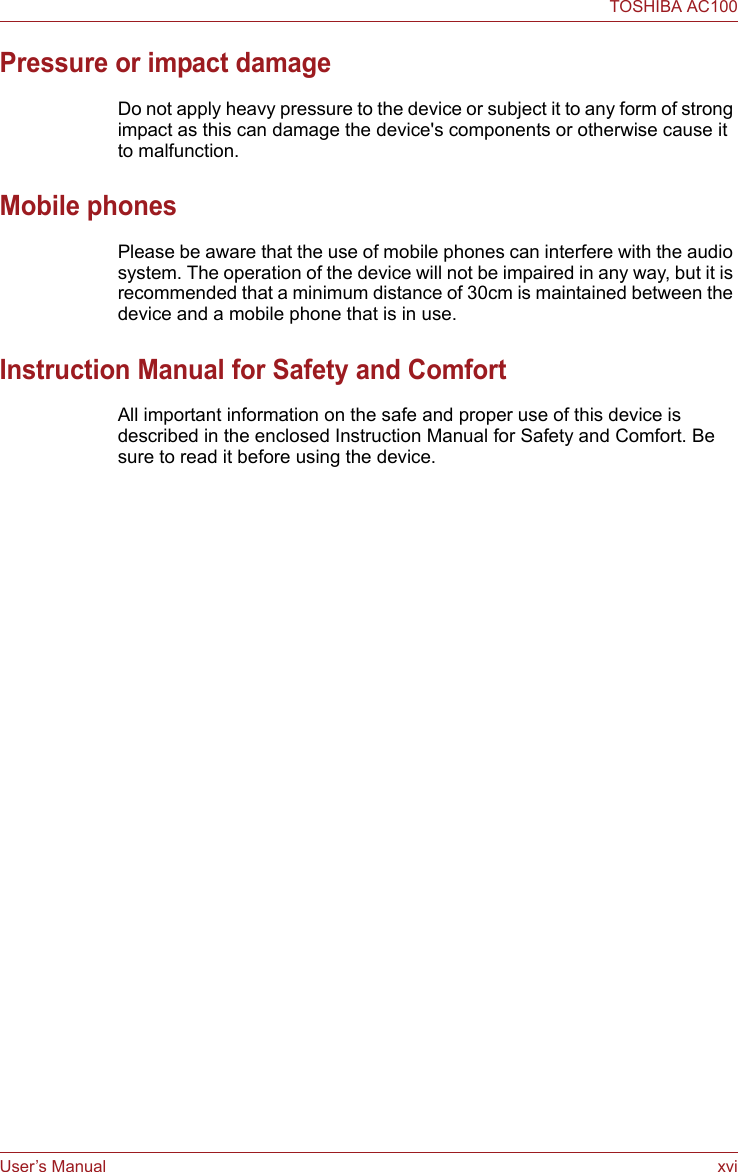 User’s Manual xviTOSHIBA AC100Pressure or impact damageDo not apply heavy pressure to the device or subject it to any form of strong impact as this can damage the device&apos;s components or otherwise cause it to malfunction.Mobile phonesPlease be aware that the use of mobile phones can interfere with the audio system. The operation of the device will not be impaired in any way, but it is recommended that a minimum distance of 30cm is maintained between the device and a mobile phone that is in use.Instruction Manual for Safety and ComfortAll important information on the safe and proper use of this device is described in the enclosed Instruction Manual for Safety and Comfort. Be sure to read it before using the device.