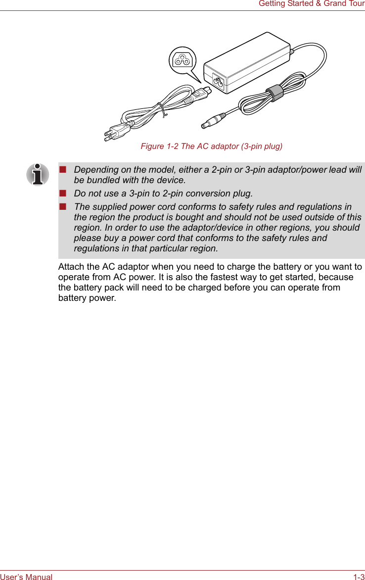 User’s Manual 1-3Getting Started &amp; Grand TourFigure 1-2 The AC adaptor (3-pin plug)Attach the AC adaptor when you need to charge the battery or you want to operate from AC power. It is also the fastest way to get started, because the battery pack will need to be charged before you can operate from battery power. ■Depending on the model, either a 2-pin or 3-pin adaptor/power lead will be bundled with the device.■Do not use a 3-pin to 2-pin conversion plug.■The supplied power cord conforms to safety rules and regulations in the region the product is bought and should not be used outside of this region. In order to use the adaptor/device in other regions, you should please buy a power cord that conforms to the safety rules and regulations in that particular region.