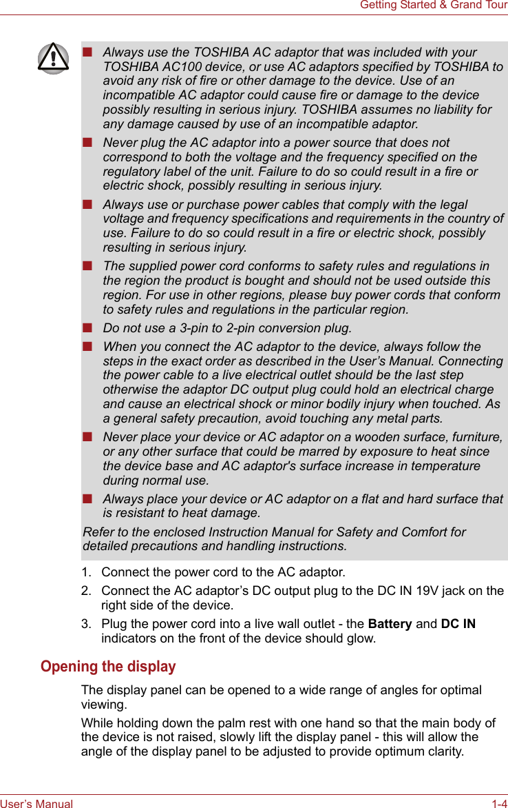 User’s Manual 1-4Getting Started &amp; Grand Tour1. Connect the power cord to the AC adaptor.2. Connect the AC adaptor’s DC output plug to the DC IN 19V jack on the right side of the device.3. Plug the power cord into a live wall outlet - the Battery and DC IN indicators on the front of the device should glow.Opening the displayThe display panel can be opened to a wide range of angles for optimal viewing.While holding down the palm rest with one hand so that the main body of the device is not raised, slowly lift the display panel - this will allow the angle of the display panel to be adjusted to provide optimum clarity.■Always use the TOSHIBA AC adaptor that was included with your TOSHIBA AC100 device, or use AC adaptors specified by TOSHIBA to avoid any risk of fire or other damage to the device. Use of an incompatible AC adaptor could cause fire or damage to the device possibly resulting in serious injury. TOSHIBA assumes no liability for any damage caused by use of an incompatible adaptor.■Never plug the AC adaptor into a power source that does not correspond to both the voltage and the frequency specified on the regulatory label of the unit. Failure to do so could result in a fire or electric shock, possibly resulting in serious injury.■Always use or purchase power cables that comply with the legal voltage and frequency specifications and requirements in the country of use. Failure to do so could result in a fire or electric shock, possibly resulting in serious injury.■The supplied power cord conforms to safety rules and regulations in the region the product is bought and should not be used outside this region. For use in other regions, please buy power cords that conform to safety rules and regulations in the particular region.■Do not use a 3-pin to 2-pin conversion plug.■When you connect the AC adaptor to the device, always follow the steps in the exact order as described in the User’s Manual. Connecting the power cable to a live electrical outlet should be the last step otherwise the adaptor DC output plug could hold an electrical charge and cause an electrical shock or minor bodily injury when touched. As a general safety precaution, avoid touching any metal parts.■Never place your device or AC adaptor on a wooden surface, furniture, or any other surface that could be marred by exposure to heat since the device base and AC adaptor&apos;s surface increase in temperature during normal use.■Always place your device or AC adaptor on a flat and hard surface that is resistant to heat damage.Refer to the enclosed Instruction Manual for Safety and Comfort for detailed precautions and handling instructions.