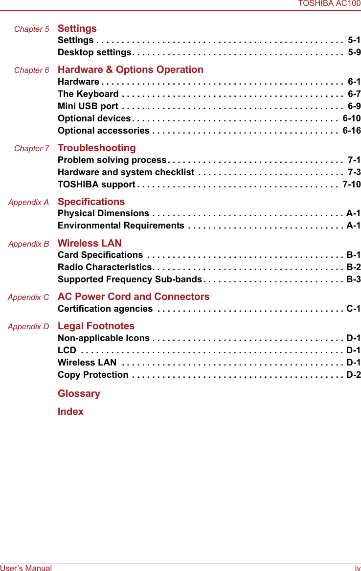 TOSHIBA AC100User’s Manual ivChapter 5 SettingsSettings . . . . . . . . . . . . . . . . . . . . . . . . . . . . . . . . . . . . . . . . . . . . . . . . .  5-1Desktop settings. . . . . . . . . . . . . . . . . . . . . . . . . . . . . . . . . . . . . . . . . .  5-9Chapter 6 Hardware &amp; Options OperationHardware . . . . . . . . . . . . . . . . . . . . . . . . . . . . . . . . . . . . . . . . . . . . . . . .  6-1The Keyboard . . . . . . . . . . . . . . . . . . . . . . . . . . . . . . . . . . . . . . . . . . . .  6-7Mini USB port . . . . . . . . . . . . . . . . . . . . . . . . . . . . . . . . . . . . . . . . . . . .  6-9Optional devices. . . . . . . . . . . . . . . . . . . . . . . . . . . . . . . . . . . . . . . . .  6-10Optional accessories . . . . . . . . . . . . . . . . . . . . . . . . . . . . . . . . . . . . .  6-16Chapter 7 TroubleshootingProblem solving process. . . . . . . . . . . . . . . . . . . . . . . . . . . . . . . . . . .  7-1Hardware and system checklist  . . . . . . . . . . . . . . . . . . . . . . . . . . . . .  7-3TOSHIBA support . . . . . . . . . . . . . . . . . . . . . . . . . . . . . . . . . . . . . . . .  7-10Appendix A SpecificationsPhysical Dimensions . . . . . . . . . . . . . . . . . . . . . . . . . . . . . . . . . . . . . . A-1Environmental Requirements . . . . . . . . . . . . . . . . . . . . . . . . . . . . . . . A-1Appendix B Wireless LANCard Specifications  . . . . . . . . . . . . . . . . . . . . . . . . . . . . . . . . . . . . . . . B-1Radio Characteristics. . . . . . . . . . . . . . . . . . . . . . . . . . . . . . . . . . . . . . B-2Supported Frequency Sub-bands. . . . . . . . . . . . . . . . . . . . . . . . . . . . B-3Appendix C AC Power Cord and ConnectorsCertification agencies  . . . . . . . . . . . . . . . . . . . . . . . . . . . . . . . . . . . . . C-1Appendix D Legal FootnotesNon-applicable Icons . . . . . . . . . . . . . . . . . . . . . . . . . . . . . . . . . . . . . . D-1LCD  . . . . . . . . . . . . . . . . . . . . . . . . . . . . . . . . . . . . . . . . . . . . . . . . . . . . D-1Wireless LAN  . . . . . . . . . . . . . . . . . . . . . . . . . . . . . . . . . . . . . . . . . . . . D-1Copy Protection . . . . . . . . . . . . . . . . . . . . . . . . . . . . . . . . . . . . . . . . . . D-2GlossaryIndex