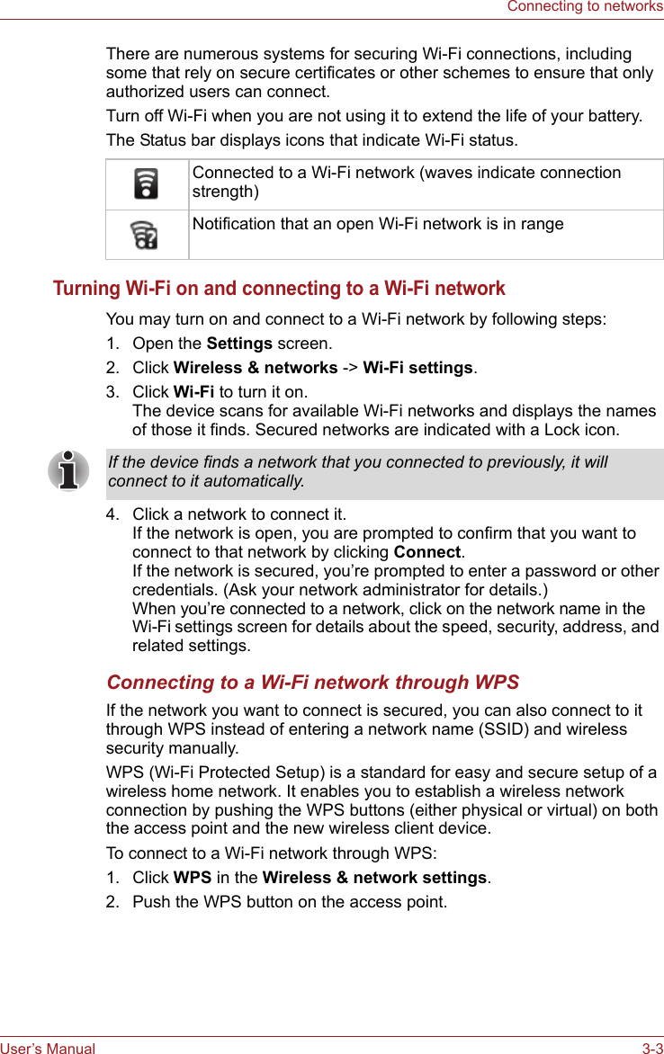 User’s Manual 3-3Connecting to networksThere are numerous systems for securing Wi-Fi connections, including some that rely on secure certificates or other schemes to ensure that only authorized users can connect. Turn off Wi-Fi when you are not using it to extend the life of your battery.The Status bar displays icons that indicate Wi-Fi status.Turning Wi-Fi on and connecting to a Wi-Fi networkYou may turn on and connect to a Wi-Fi network by following steps:1. Open the Settings screen.2. Click Wireless &amp; networks -&gt; Wi-Fi settings.3. Click Wi-Fi to turn it on.The device scans for available Wi-Fi networks and displays the names of those it finds. Secured networks are indicated with a Lock icon. 4. Click a network to connect it. If the network is open, you are prompted to confirm that you want to connect to that network by clicking Connect. If the network is secured, you’re prompted to enter a password or other credentials. (Ask your network administrator for details.) When you’re connected to a network, click on the network name in the Wi-Fi settings screen for details about the speed, security, address, and related settings.Connecting to a Wi-Fi network through WPSIf the network you want to connect is secured, you can also connect to it through WPS instead of entering a network name (SSID) and wireless security manually.WPS (Wi-Fi Protected Setup) is a standard for easy and secure setup of a wireless home network. It enables you to establish a wireless network connection by pushing the WPS buttons (either physical or virtual) on both the access point and the new wireless client device. To connect to a Wi-Fi network through WPS:1. Click WPS in the Wireless &amp; network settings.2. Push the WPS button on the access point.Connected to a Wi-Fi network (waves indicate connection strength)Notification that an open Wi-Fi network is in rangeIf the device finds a network that you connected to previously, it will connect to it automatically.