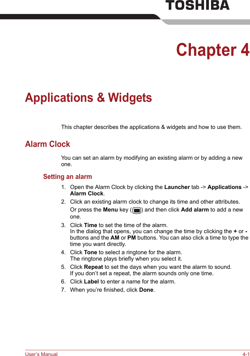 User’s Manual 4-1Chapter 4Applications &amp; WidgetsThis chapter describes the applications &amp; widgets and how to use them.Alarm ClockYou can set an alarm by modifying an existing alarm or by adding a new one.Setting an alarm1. Open the Alarm Clock by clicking the Launcher tab -&gt; Applications -&gt; Alarm Clock.2. Click an existing alarm clock to change its time and other attributes. Or press the Menu key ( ) and then click Add alarm to add a new one.3. Click Time to set the time of the alarm.In the dialog that opens, you can change the time by clicking the + or - buttons and the AM or PM buttons. You can also click a time to type the time you want directly.4. Click Tone to select a ringtone for the alarm.The ringtone plays briefly when you select it.5. Click Repeat to set the days when you want the alarm to sound.If you don’t set a repeat, the alarm sounds only one time.6. Click Label to enter a name for the alarm.7. When you’re finished, click Done.