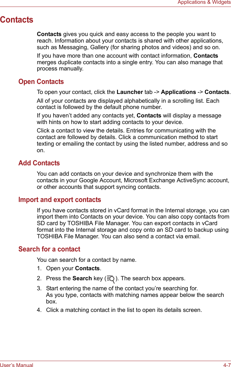 User’s Manual 4-7Applications &amp; WidgetsContactsContacts gives you quick and easy access to the people you want to reach. Information about your contacts is shared with other applications, such as Messaging, Gallery (for sharing photos and videos) and so on.If you have more than one account with contact information, Contacts merges duplicate contacts into a single entry. You can also manage that process manually.Open ContactsTo open your contact, click the Launcher tab -&gt; Applications -&gt; Contacts.All of your contacts are displayed alphabetically in a scrolling list. Each contact is followed by the default phone number.If you haven’t added any contacts yet, Contacts will display a message with hints on how to start adding contacts to your device.Click a contact to view the details. Entries for communicating with the contact are followed by details. Click a communication method to start texting or emailing the contact by using the listed number, address and so on.Add ContactsYou can add contacts on your device and synchronize them with the contacts in your Google Account, Microsoft Exchange ActiveSync account, or other accounts that support syncing contacts.Import and export contactsIf you have contacts stored in vCard format in the Internal storage, you can import them into Contacts on your device. You can also copy contacts from SD card by TOSHIBA File Manager. You can export contacts in vCard format into the Internal storage and copy onto an SD card to backup using TOSHIBA File Manager. You can also send a contact via email.Search for a contactYou can search for a contact by name.1. Open your Contacts.2. Press the Search key ( ). The search box appears.3. Start entering the name of the contact you’re searching for.As you type, contacts with matching names appear below the search box.4. Click a matching contact in the list to open its details screen.