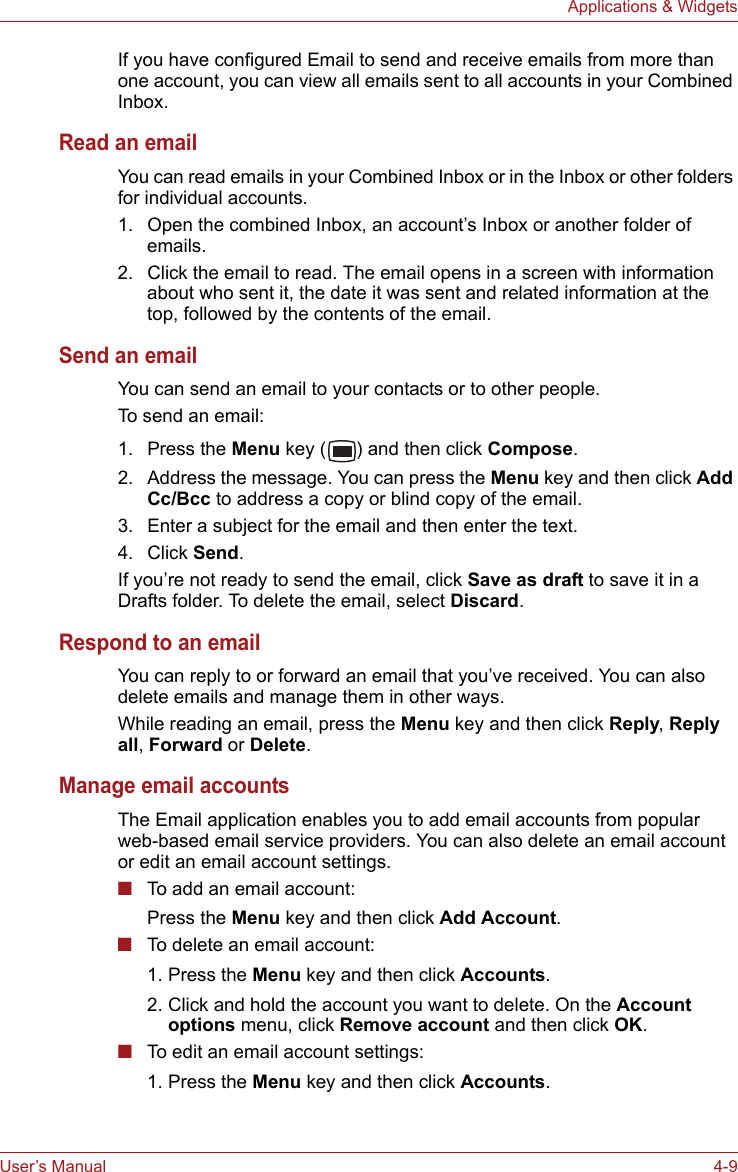 User’s Manual 4-9Applications &amp; WidgetsIf you have configured Email to send and receive emails from more than one account, you can view all emails sent to all accounts in your Combined Inbox.Read an emailYou can read emails in your Combined Inbox or in the Inbox or other folders for individual accounts.1. Open the combined Inbox, an account’s Inbox or another folder of emails.2. Click the email to read. The email opens in a screen with information about who sent it, the date it was sent and related information at the top, followed by the contents of the email.Send an emailYou can send an email to your contacts or to other people.To send an email:1. Press the Menu key ( ) and then click Compose.2. Address the message. You can press the Menu key and then click Add Cc/Bcc to address a copy or blind copy of the email.3. Enter a subject for the email and then enter the text.4. Click Send.If you’re not ready to send the email, click Save as draft to save it in a Drafts folder. To delete the email, select Discard.Respond to an emailYou can reply to or forward an email that you’ve received. You can also delete emails and manage them in other ways.While reading an email, press the Menu key and then click Reply, Reply all, Forward or Delete.Manage email accountsThe Email application enables you to add email accounts from popular web-based email service providers. You can also delete an email account or edit an email account settings.■To add an email account:Press the Menu key and then click Add Account.■To delete an email account:1. Press the Menu key and then click Accounts. 2. Click and hold the account you want to delete. On the Account options menu, click Remove account and then click OK.■To edit an email account settings:1. Press the Menu key and then click Accounts.