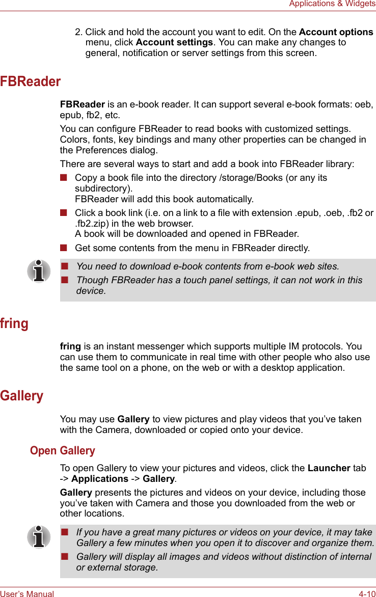 User’s Manual 4-10Applications &amp; Widgets2. Click and hold the account you want to edit. On the Account options menu, click Account settings. You can make any changes to general, notification or server settings from this screen.FBReaderFBReader is an e-book reader. It can support several e-book formats: oeb, epub, fb2, etc.You can configure FBReader to read books with customized settings. Colors, fonts, key bindings and many other properties can be changed in the Preferences dialog.There are several ways to start and add a book into FBReader library:■Copy a book file into the directory /storage/Books (or any its subdirectory).FBReader will add this book automatically.■Click a book link (i.e. on a link to a file with extension .epub, .oeb, .fb2 or .fb2.zip) in the web browser. A book will be downloaded and opened in FBReader.■Get some contents from the menu in FBReader directly.fringfring is an instant messenger which supports multiple IM protocols. You can use them to communicate in real time with other people who also use the same tool on a phone, on the web or with a desktop application.GalleryYou may use Gallery to view pictures and play videos that you’ve taken with the Camera, downloaded or copied onto your device. Open GalleryTo open Gallery to view your pictures and videos, click the Launcher tab -&gt; Applications -&gt; Gallery.Gallery presents the pictures and videos on your device, including those you’ve taken with Camera and those you downloaded from the web or other locations.■You need to download e-book contents from e-book web sites.■Though FBReader has a touch panel settings, it can not work in this device.■If you have a great many pictures or videos on your device, it may take Gallery a few minutes when you open it to discover and organize them.■Gallery will display all images and videos without distinction of internal or external storage.