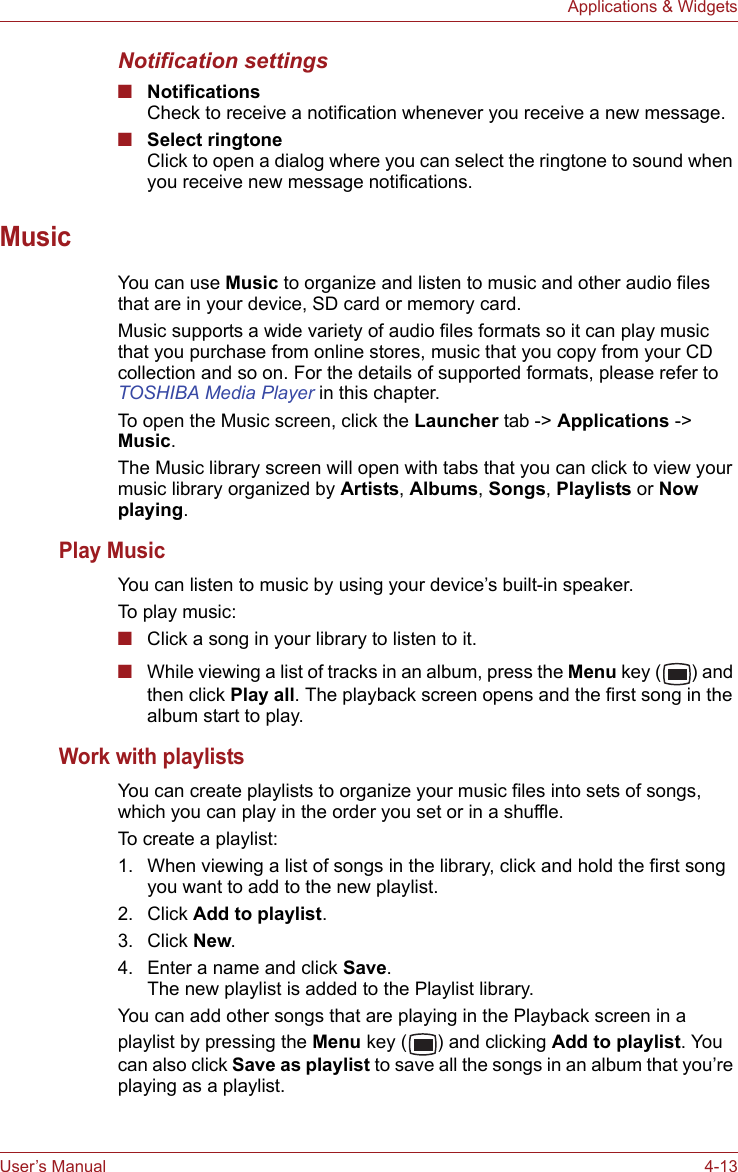 User’s Manual 4-13Applications &amp; WidgetsNotification settings■NotificationsCheck to receive a notification whenever you receive a new message.■Select ringtoneClick to open a dialog where you can select the ringtone to sound when you receive new message notifications.MusicYou can use Music to organize and listen to music and other audio files that are in your device, SD card or memory card.Music supports a wide variety of audio files formats so it can play music that you purchase from online stores, music that you copy from your CD collection and so on. For the details of supported formats, please refer to TOSHIBA Media Player in this chapter.To open the Music screen, click the Launcher tab -&gt; Applications -&gt; Music.The Music library screen will open with tabs that you can click to view your music library organized by Artists, Albums, Songs, Playlists or Now playing.Play MusicYou can listen to music by using your device’s built-in speaker.To play music:■Click a song in your library to listen to it.■While viewing a list of tracks in an album, press the Menu key ( ) and then click Play all. The playback screen opens and the first song in the album start to play. Work with playlistsYou can create playlists to organize your music files into sets of songs, which you can play in the order you set or in a shuffle.To create a playlist:1. When viewing a list of songs in the library, click and hold the first song you want to add to the new playlist.2. Click Add to playlist.3. Click New.4. Enter a name and click Save. The new playlist is added to the Playlist library. You can add other songs that are playing in the Playback screen in a playlist by pressing the Menu key ( ) and clicking Add to playlist. You can also click Save as playlist to save all the songs in an album that you’re playing as a playlist.