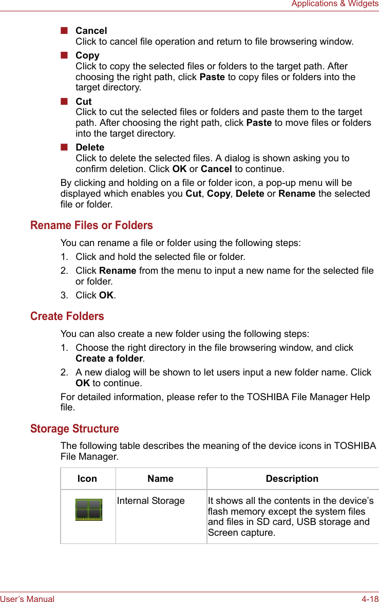 User’s Manual 4-18Applications &amp; Widgets■CancelClick to cancel file operation and return to file browsering window.■CopyClick to copy the selected files or folders to the target path. After choosing the right path, click Paste to copy files or folders into the target directory.■CutClick to cut the selected files or folders and paste them to the target path. After choosing the right path, click Paste to move files or folders into the target directory.■DeleteClick to delete the selected files. A dialog is shown asking you to confirm deletion. Click OK or Cancel to continue.By clicking and holding on a file or folder icon, a pop-up menu will be displayed which enables you Cut, Copy, Delete or Rename the selected file or folder.Rename Files or FoldersYou can rename a file or folder using the following steps:1. Click and hold the selected file or folder.2. Click Rename from the menu to input a new name for the selected file or folder.3. Click OK.Create FoldersYou can also create a new folder using the following steps:1. Choose the right directory in the file browsering window, and click Create a folder.2. A new dialog will be shown to let users input a new folder name. Click OK to continue.For detailed information, please refer to the TOSHIBA File Manager Help file.Storage StructureThe following table describes the meaning of the device icons in TOSHIBA File Manager.Icon Name DescriptionInternal Storage It shows all the contents in the device’s flash memory except the system files and files in SD card, USB storage and Screen capture.