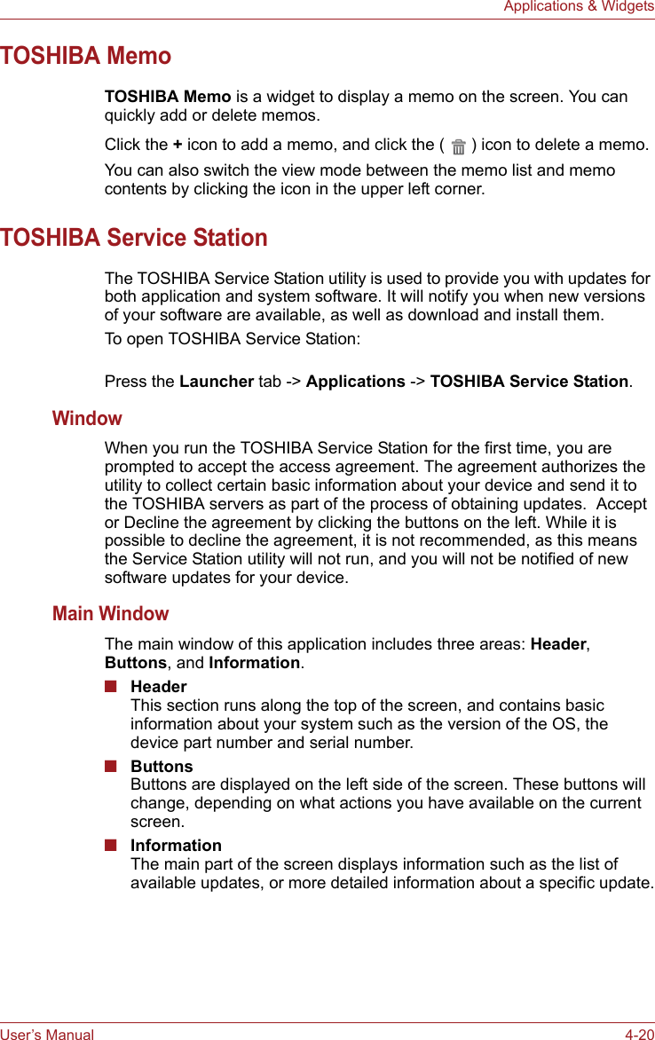 User’s Manual 4-20Applications &amp; WidgetsTOSHIBA MemoTOSHIBA Memo is a widget to display a memo on the screen. You can quickly add or delete memos.Click the + icon to add a memo, and click the ( ) icon to delete a memo.You can also switch the view mode between the memo list and memo contents by clicking the icon in the upper left corner.TOSHIBA Service StationThe TOSHIBA Service Station utility is used to provide you with updates for both application and system software. It will notify you when new versions of your software are available, as well as download and install them. To open TOSHIBA Service Station:Press the Launcher tab -&gt; Applications -&gt; TOSHIBA Service Station.WindowWhen you run the TOSHIBA Service Station for the first time, you are prompted to accept the access agreement. The agreement authorizes the utility to collect certain basic information about your device and send it to the TOSHIBA servers as part of the process of obtaining updates.  Accept or Decline the agreement by clicking the buttons on the left. While it is possible to decline the agreement, it is not recommended, as this means the Service Station utility will not run, and you will not be notified of new software updates for your device. Main WindowThe main window of this application includes three areas: Header, Buttons, and Information.■HeaderThis section runs along the top of the screen, and contains basic information about your system such as the version of the OS, the device part number and serial number.■ButtonsButtons are displayed on the left side of the screen. These buttons will change, depending on what actions you have available on the current screen.■InformationThe main part of the screen displays information such as the list of available updates, or more detailed information about a specific update.
