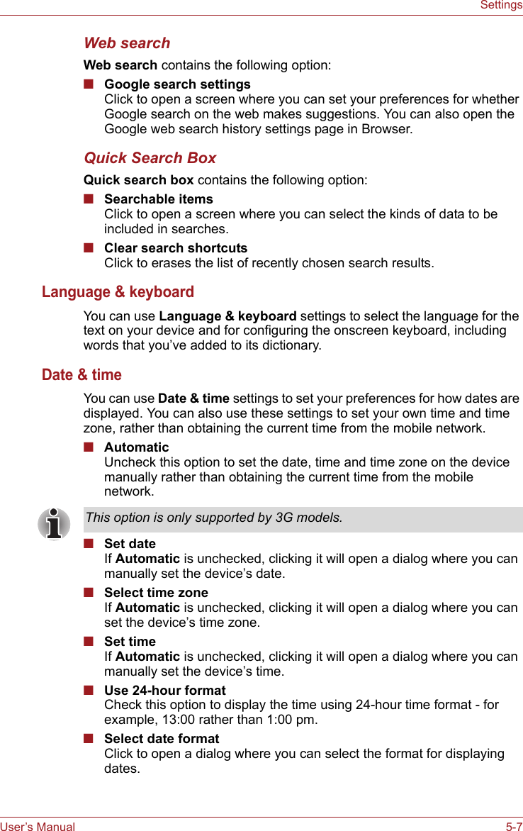 User’s Manual 5-7SettingsWeb searchWeb search contains the following option:■Google search settingsClick to open a screen where you can set your preferences for whether Google search on the web makes suggestions. You can also open the Google web search history settings page in Browser.Quick Search BoxQuick search box contains the following option:■Searchable itemsClick to open a screen where you can select the kinds of data to be included in searches.■Clear search shortcutsClick to erases the list of recently chosen search results.Language &amp; keyboardYou can use Language &amp; keyboard settings to select the language for the text on your device and for configuring the onscreen keyboard, including words that you’ve added to its dictionary.Date &amp; timeYou can use Date &amp; time settings to set your preferences for how dates are displayed. You can also use these settings to set your own time and time zone, rather than obtaining the current time from the mobile network.■AutomaticUncheck this option to set the date, time and time zone on the device manually rather than obtaining the current time from the mobile network.■Set dateIf Automatic is unchecked, clicking it will open a dialog where you can manually set the device’s date.■Select time zoneIf Automatic is unchecked, clicking it will open a dialog where you can set the device’s time zone.■Set timeIf Automatic is unchecked, clicking it will open a dialog where you can manually set the device’s time.■Use 24-hour formatCheck this option to display the time using 24-hour time format - for example, 13:00 rather than 1:00 pm.■Select date formatClick to open a dialog where you can select the format for displaying dates.This option is only supported by 3G models.