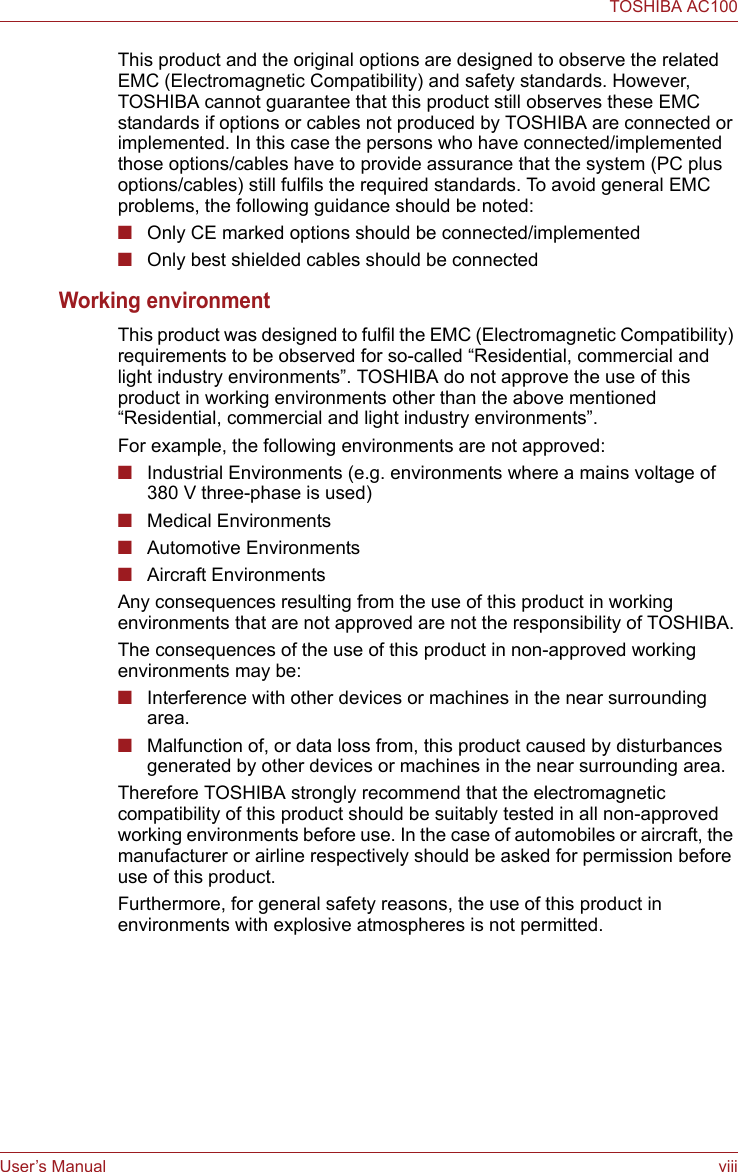 User’s Manual viiiTOSHIBA AC100This product and the original options are designed to observe the related EMC (Electromagnetic Compatibility) and safety standards. However, TOSHIBA cannot guarantee that this product still observes these EMC standards if options or cables not produced by TOSHIBA are connected or implemented. In this case the persons who have connected/implemented those options/cables have to provide assurance that the system (PC plus options/cables) still fulfils the required standards. To avoid general EMC problems, the following guidance should be noted:■Only CE marked options should be connected/implemented■Only best shielded cables should be connectedWorking environmentThis product was designed to fulfil the EMC (Electromagnetic Compatibility) requirements to be observed for so-called “Residential, commercial and light industry environments”. TOSHIBA do not approve the use of this product in working environments other than the above mentioned “Residential, commercial and light industry environments”.For example, the following environments are not approved:■Industrial Environments (e.g. environments where a mains voltage of 380 V three-phase is used)■Medical Environments■Automotive Environments■Aircraft EnvironmentsAny consequences resulting from the use of this product in working environments that are not approved are not the responsibility of TOSHIBA.The consequences of the use of this product in non-approved working environments may be:■Interference with other devices or machines in the near surrounding area.■Malfunction of, or data loss from, this product caused by disturbances generated by other devices or machines in the near surrounding area.Therefore TOSHIBA strongly recommend that the electromagnetic compatibility of this product should be suitably tested in all non-approved working environments before use. In the case of automobiles or aircraft, the manufacturer or airline respectively should be asked for permission before use of this product.Furthermore, for general safety reasons, the use of this product in environments with explosive atmospheres is not permitted.