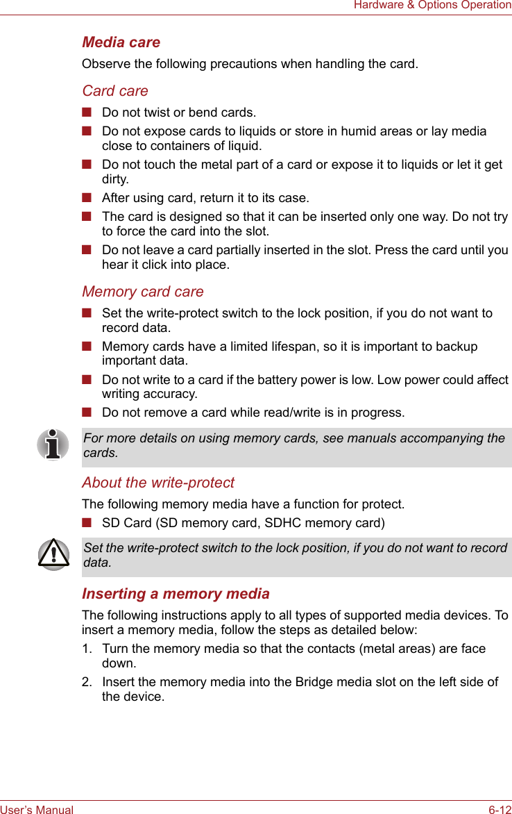 User’s Manual 6-12Hardware &amp; Options OperationMedia careObserve the following precautions when handling the card.Card care■Do not twist or bend cards.■Do not expose cards to liquids or store in humid areas or lay media close to containers of liquid.■Do not touch the metal part of a card or expose it to liquids or let it get dirty.■After using card, return it to its case.■The card is designed so that it can be inserted only one way. Do not try to force the card into the slot.■Do not leave a card partially inserted in the slot. Press the card until you hear it click into place.Memory card care■Set the write-protect switch to the lock position, if you do not want to record data.■Memory cards have a limited lifespan, so it is important to backup important data.■Do not write to a card if the battery power is low. Low power could affect writing accuracy.■Do not remove a card while read/write is in progress.About the write-protectThe following memory media have a function for protect.■SD Card (SD memory card, SDHC memory card)Inserting a memory mediaThe following instructions apply to all types of supported media devices. To insert a memory media, follow the steps as detailed below:1. Turn the memory media so that the contacts (metal areas) are face down.2. Insert the memory media into the Bridge media slot on the left side of the device.For more details on using memory cards, see manuals accompanying the cards.Set the write-protect switch to the lock position, if you do not want to record data.