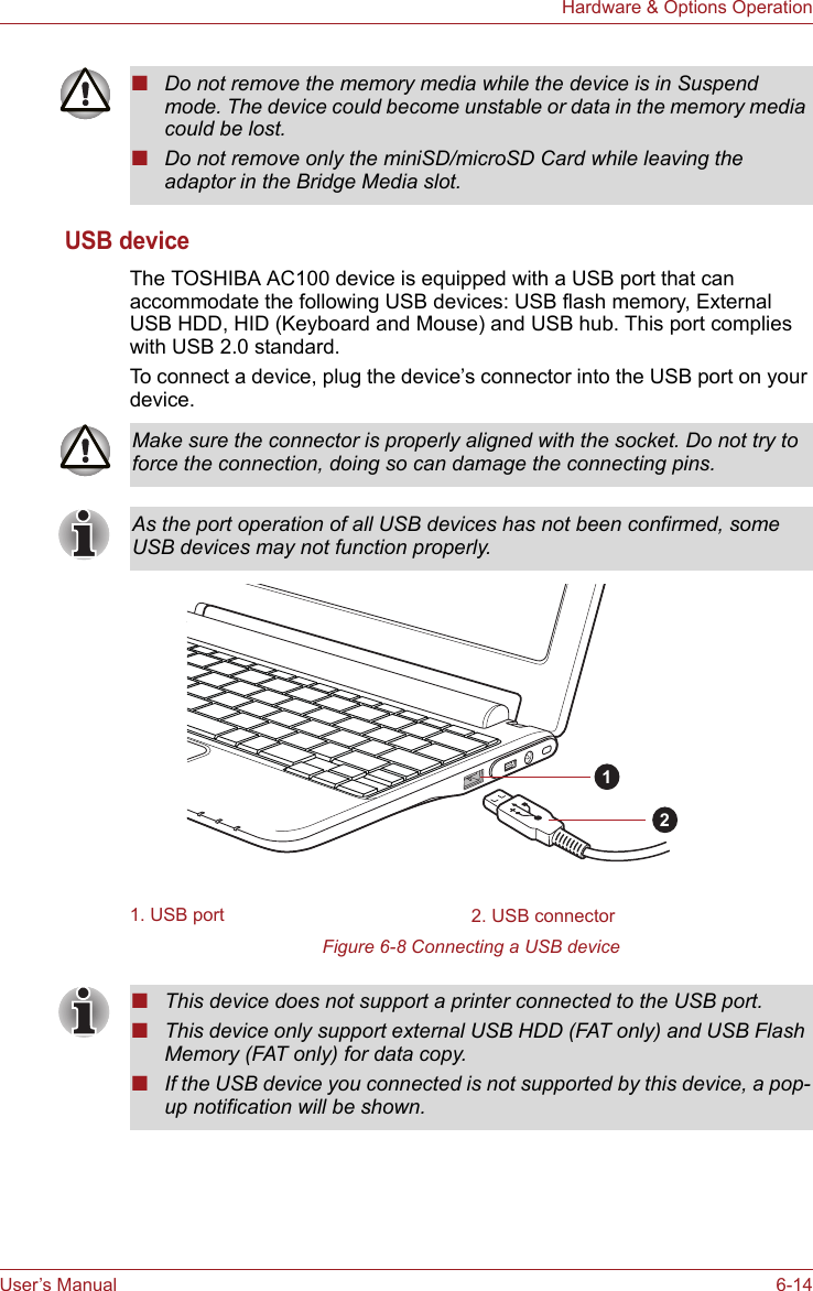 User’s Manual 6-14Hardware &amp; Options OperationUSB deviceThe TOSHIBA AC100 device is equipped with a USB port that can accommodate the following USB devices: USB flash memory, External USB HDD, HID (Keyboard and Mouse) and USB hub. This port complies with USB 2.0 standard.To connect a device, plug the device’s connector into the USB port on your device. Figure 6-8 Connecting a USB device■Do not remove the memory media while the device is in Suspend mode. The device could become unstable or data in the memory media could be lost.■Do not remove only the miniSD/microSD Card while leaving the adaptor in the Bridge Media slot.Make sure the connector is properly aligned with the socket. Do not try to force the connection, doing so can damage the connecting pins.As the port operation of all USB devices has not been confirmed, some USB devices may not function properly.1. USB port 2. USB connector12■This device does not support a printer connected to the USB port.■This device only support external USB HDD (FAT only) and USB Flash Memory (FAT only) for data copy.■If the USB device you connected is not supported by this device, a pop-up notification will be shown.