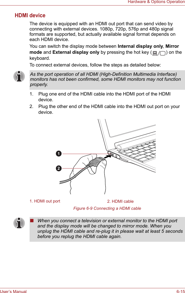 User’s Manual 6-15Hardware &amp; Options OperationHDMI deviceThe device is equipped with an HDMI out port that can send video by connecting with external devices. 1080p, 720p, 576p and 480p signal formats are supported, but actually available signal format depends on each HDMI device. You can switch the display mode between Internal display only, Mirror mode and External display only by pressing the hot key ( ) on the keyboard.To connect external devices, follow the steps as detailed below:1. Plug one end of the HDMI cable into the HDMI port of the HDMI device.2. Plug the other end of the HDMI cable into the HDMI out port on your device.Figure 6-9 Connecting a HDMI cableAs the port operation of all HDMI (High-Definition Multimedia Interface) monitors has not been confirmed, some HDMI monitors may not function properly.1. HDMI out port 2. HDMI cable12■When you connect a television or external monitor to the HDMI port and the display mode will be changed to mirror mode. When you unplug the HDMI cable and re-plug it in please wait at least 5 seconds before you replug the HDMI cable again.