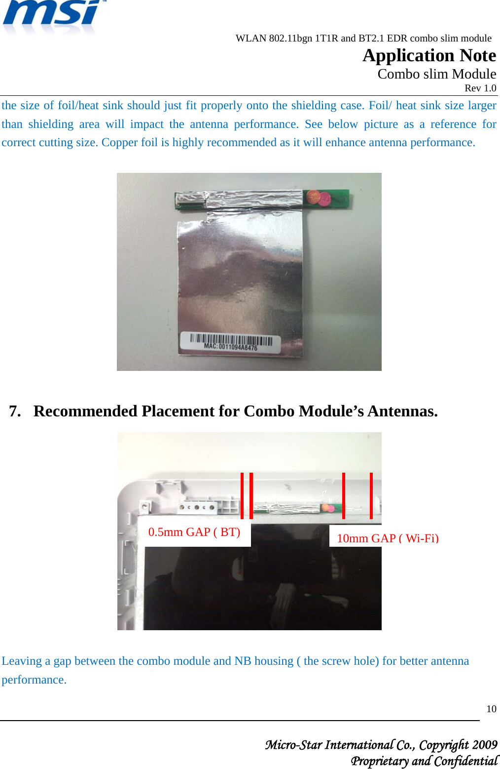                          WLAN 802.11bgn 1T1R and BT2.1 EDR combo slim module                                                         Application Note                                                       Combo slim Module                                                                            Rev 1.0   Micro-Star International Co., Copyright 2009  Proprietary and Confidential 10the size of foil/heat sink should just fit properly onto the shielding case. Foil/ heat sink size larger than shielding area will impact the antenna performance. See below picture as a reference for correct cutting size. Copper foil is highly recommended as it will enhance antenna performance.    7. Recommended Placement for Combo Module’s Antennas.    Leaving a gap between the combo module and NB housing ( the screw hole) for better antenna performance.  0.5mm GAP ( BT) 10mm GAP ( Wi-Fi) 