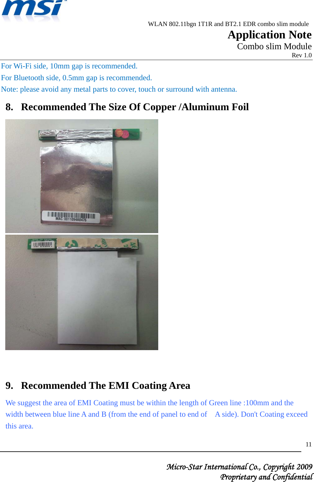                          WLAN 802.11bgn 1T1R and BT2.1 EDR combo slim module                                                         Application Note                                                       Combo slim Module                                                                            Rev 1.0   Micro-Star International Co., Copyright 2009  Proprietary and Confidential 11For Wi-Fi side, 10mm gap is recommended. For Bluetooth side, 0.5mm gap is recommended. Note: please avoid any metal parts to cover, touch or surround with antenna. 8. Recommended The Size Of Copper /Aluminum Foil    9. Recommended The EMI Coating Area We suggest the area of EMI Coating must be within the length of Green line :100mm and the width between blue line A and B (from the end of panel to end of    A side). Don&apos;t Coating exceed this area. 