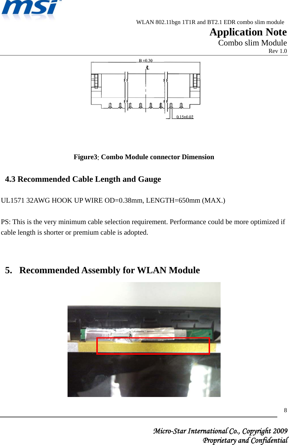                          WLAN 802.11bgn 1T1R and BT2.1 EDR combo slim module                                                         Application Note                                                       Combo slim Module                                                                            Rev 1.0   Micro-Star International Co., Copyright 2009  Proprietary and Confidential 8         Figure3: Combo Module connector Dimension  4.3 Recommended Cable Length and Gauge  UL1571 32AWG HOOK UP WIRE OD=0.38mm, LENGTH=650mm (MAX.)   PS: This is the very minimum cable selection requirement. Performance could be more optimized if cable length is shorter or premium cable is adopted.  5. Recommended Assembly for WLAN Module    