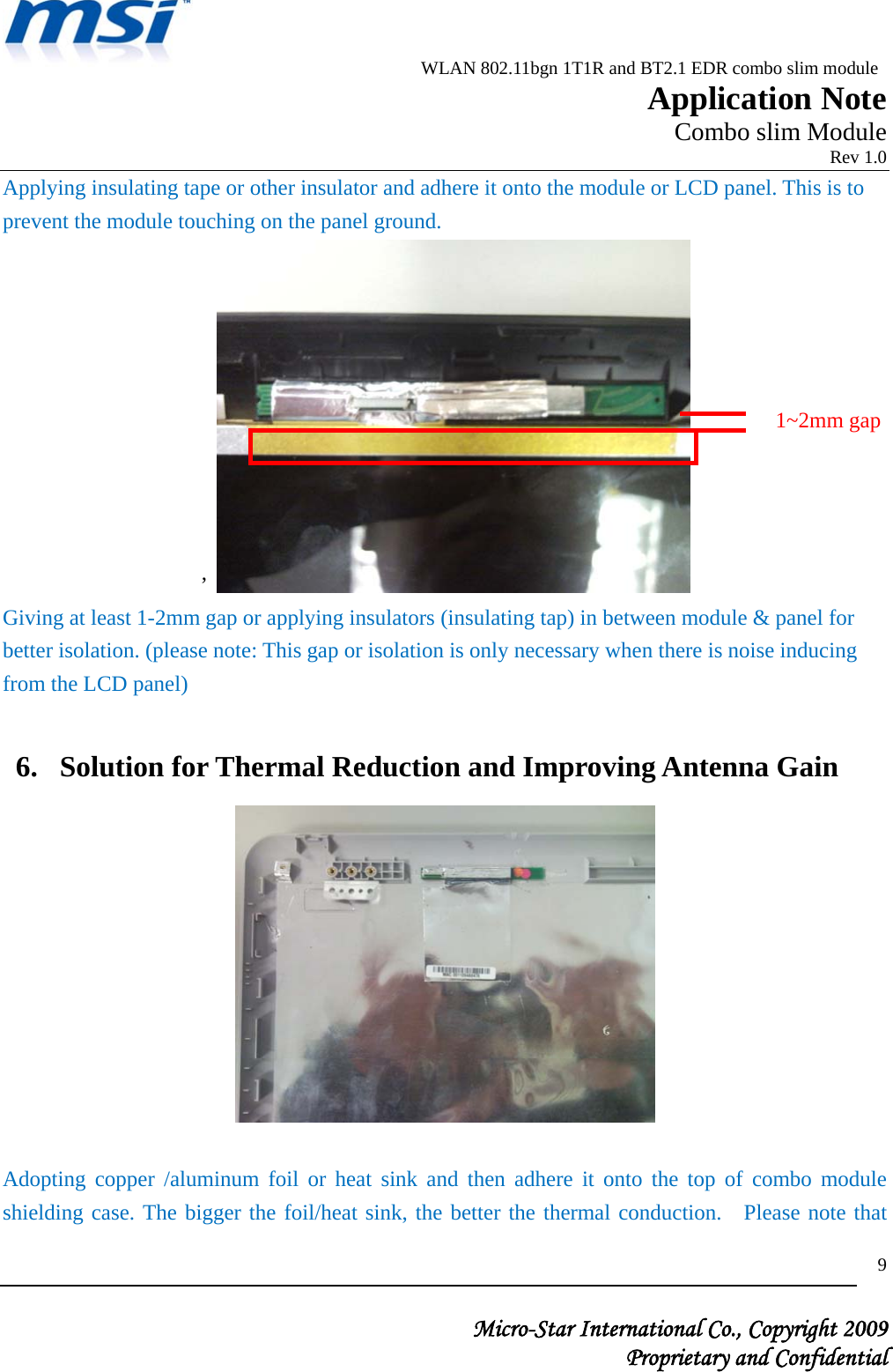                          WLAN 802.11bgn 1T1R and BT2.1 EDR combo slim module                                                         Application Note                                                       Combo slim Module                                                                            Rev 1.0   Micro-Star International Co., Copyright 2009  Proprietary and Confidential 9Applying insulating tape or other insulator and adhere it onto the module or LCD panel. This is to prevent the module touching on the panel ground.   ’   Giving at least 1-2mm gap or applying insulators (insulating tap) in between module &amp; panel for better isolation. (please note: This gap or isolation is only necessary when there is noise inducing from the LCD panel)  6. Solution for Thermal Reduction and Improving Antenna Gain   Adopting copper /aluminum foil or heat sink and then adhere it onto the top of combo module shielding case. The bigger the foil/heat sink, the better the thermal conduction.  Please note that 1~2mm gap 