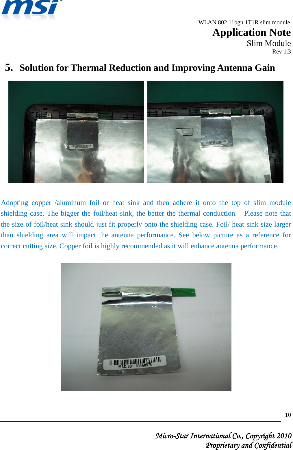                                              WLAN 802.11bgn 1T1R slim module                                                         Application Note                                                       Slim Module                                                                            Rev 1.3   Micro-Star International Co., Copyright 2010  Proprietary and Confidential 105. Solution for Thermal Reduction and Improving Antenna Gain     Adopting copper /aluminum foil or heat sink and then adhere it onto the top of slim module shielding case. The bigger the foil/heat sink, the better the thermal conduction.  Please note that the size of foil/heat sink should just fit properly onto the shielding case. Foil/ heat sink size larger than shielding area will impact the antenna performance. See below picture as a reference for correct cutting size. Copper foil is highly recommended as it will enhance antenna performance.    