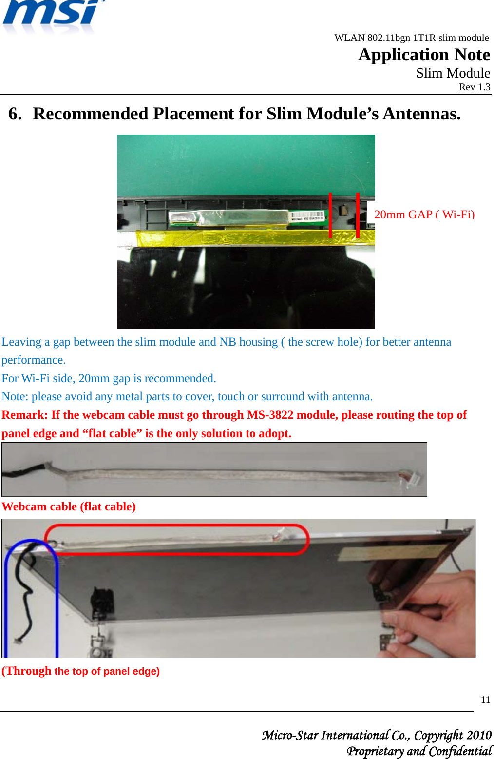                                              WLAN 802.11bgn 1T1R slim module                                                         Application Note                                                       Slim Module                                                                            Rev 1.3   Micro-Star International Co., Copyright 2010  Proprietary and Confidential 116. Recommended Placement for Slim Module’s Antennas.  Leaving a gap between the slim module and NB housing ( the screw hole) for better antenna performance.  For Wi-Fi side, 20mm gap is recommended. Note: please avoid any metal parts to cover, touch or surround with antenna. Remark: If the webcam cable must go through MS-3822 module, please routing the top of panel edge and “flat cable” is the only solution to adopt.  Webcam cable (flat cable)  (Through the top of panel edge) 20mm GAP ( Wi-Fi)