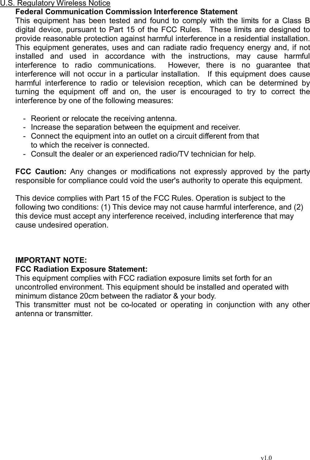                                                                                  v1.0 U.S. Regulatory Wireless Notice Federal Communication Commission Interference Statement This equipment has been tested and found to comply with the limits for a Class B digital device, pursuant to Part 15 of the FCC Rules.  These limits are designed to provide reasonable protection against harmful interference in a residential installation. This equipment generates, uses and can radiate radio frequency energy and, if not installed and used in accordance with the instructions, may cause harmful interference to radio communications.  However, there is no guarantee that interference will not occur in a particular installation.  If this equipment does cause harmful interference to radio or television reception, which can be determined by turning the equipment off and on, the user is encouraged to try to correct the interference by one of the following measures:  - Reorient or relocate the receiving antenna. - Increase the separation between the equipment and receiver. - Connect the equipment into an outlet on a circuit different from that to which the receiver is connected. - Consult the dealer or an experienced radio/TV technician for help.  FCC Caution: Any changes or modifications not expressly approved by the party responsible for compliance could void the user&apos;s authority to operate this equipment.  This device complies with Part 15 of the FCC Rules. Operation is subject to the  following two conditions: (1) This device may not cause harmful interference, and (2)  this device must accept any interference received, including interference that may  cause undesired operation.    IMPORTANT NOTE: FCC Radiation Exposure Statement: This equipment complies with FCC radiation exposure limits set forth for an uncontrolled environment. This equipment should be installed and operated with minimum distance 20cm between the radiator &amp; your body. This transmitter must not be co-located or operating in conjunction with any other antenna or transmitter.   