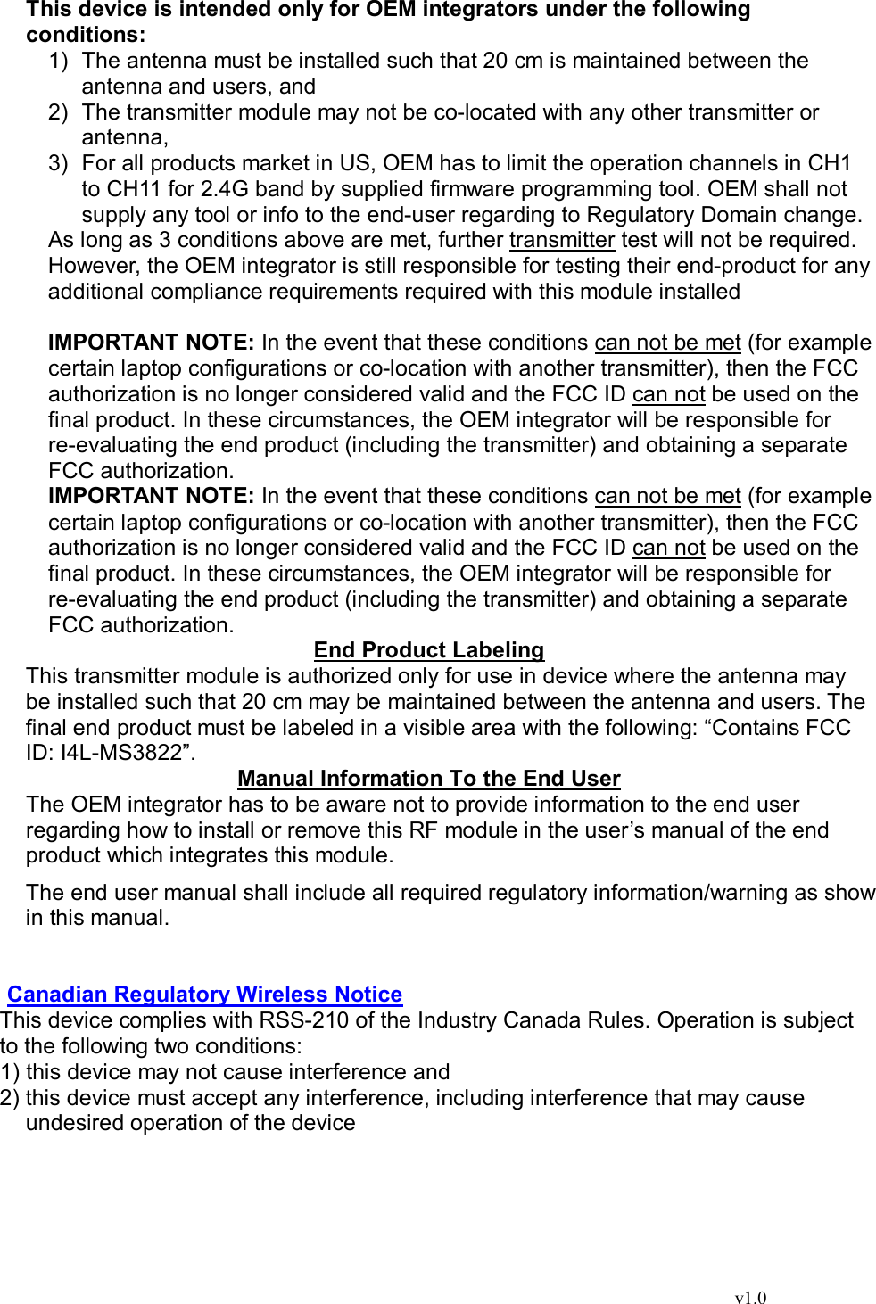                                                                                  v1.0  This device is intended only for OEM integrators under the following conditions: 1) The antenna must be installed such that 20 cm is maintained between the antenna and users, and  2) The transmitter module may not be co-located with any other transmitter or antenna,  3) For all products market in US, OEM has to limit the operation channels in CH1 to CH11 for 2.4G band by supplied firmware programming tool. OEM shall not supply any tool or info to the end-user regarding to Regulatory Domain change. As long as 3 conditions above are met, further transmitter test will not be required. However, the OEM integrator is still responsible for testing their end-product for any additional compliance requirements required with this module installed  IMPORTANT NOTE: In the event that these conditions can not be met (for example certain laptop configurations or co-location with another transmitter), then the FCC authorization is no longer considered valid and the FCC ID can not be used on the final product. In these circumstances, the OEM integrator will be responsible for re-evaluating the end product (including the transmitter) and obtaining a separate FCC authorization. IMPORTANT NOTE: In the event that these conditions can not be met (for example certain laptop configurations or co-location with another transmitter), then the FCC authorization is no longer considered valid and the FCC ID can not be used on the final product. In these circumstances, the OEM integrator will be responsible for re-evaluating the end product (including the transmitter) and obtaining a separate FCC authorization. End Product Labeling This transmitter module is authorized only for use in device where the antenna may be installed such that 20 cm may be maintained between the antenna and users. The final end product must be labeled in a visible area with the following: “Contains FCC ID: I4L-MS3822”. Manual Information To the End User The OEM integrator has to be aware not to provide information to the end user regarding how to install or remove this RF module in the user’s manual of the end product which integrates this module. The end user manual shall include all required regulatory information/warning as show in this manual.   Canadian Regulatory Wireless Notice This device complies with RSS-210 of the Industry Canada Rules. Operation is subject to the following two conditions: 1) this device may not cause interference and 2) this device must accept any interference, including interference that may cause undesired operation of the device      