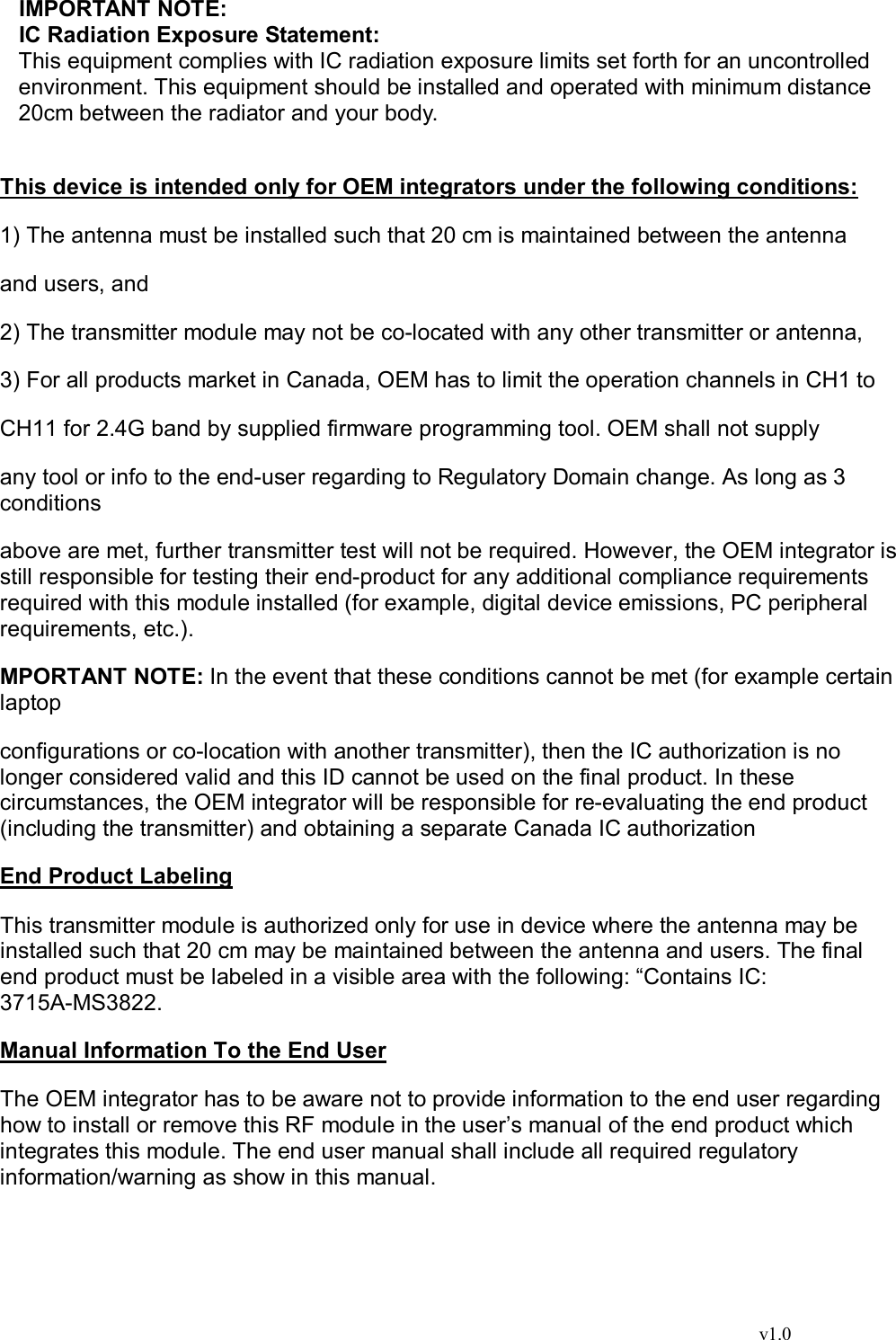                                                                                  v1.0 IMPORTANT NOTE: IC Radiation Exposure Statement: This equipment complies with IC radiation exposure limits set forth for an uncontrolled environment. This equipment should be installed and operated with minimum distance 20cm between the radiator and your body.  This device is intended only for OEM integrators under the following conditions:  1) The antenna must be installed such that 20 cm is maintained between the antenna  and users, and  2) The transmitter module may not be co-located with any other transmitter or antenna,  3) For all products market in Canada, OEM has to limit the operation channels in CH1 to  CH11 for 2.4G band by supplied firmware programming tool. OEM shall not supply  any tool or info to the end-user regarding to Regulatory Domain change. As long as 3 conditions  above are met, further transmitter test will not be required. However, the OEM integrator is still responsible for testing their end-product for any additional compliance requirements required with this module installed (for example, digital device emissions, PC peripheral requirements, etc.).  MPORTANT NOTE: In the event that these conditions cannot be met (for example certain laptop  configurations or co-location with another transmitter), then the IC authorization is no longer considered valid and this ID cannot be used on the final product. In these circumstances, the OEM integrator will be responsible for re-evaluating the end product (including the transmitter) and obtaining a separate Canada IC authorization  End Product Labeling  This transmitter module is authorized only for use in device where the antenna may be installed such that 20 cm may be maintained between the antenna and users. The final end product must be labeled in a visible area with the following: “Contains IC: 3715A-MS3822.   Manual Information To the End User  The OEM integrator has to be aware not to provide information to the end user regarding how to install or remove this RF module in the user’s manual of the end product which integrates this module. The end user manual shall include all required regulatory information/warning as show in this manual.   