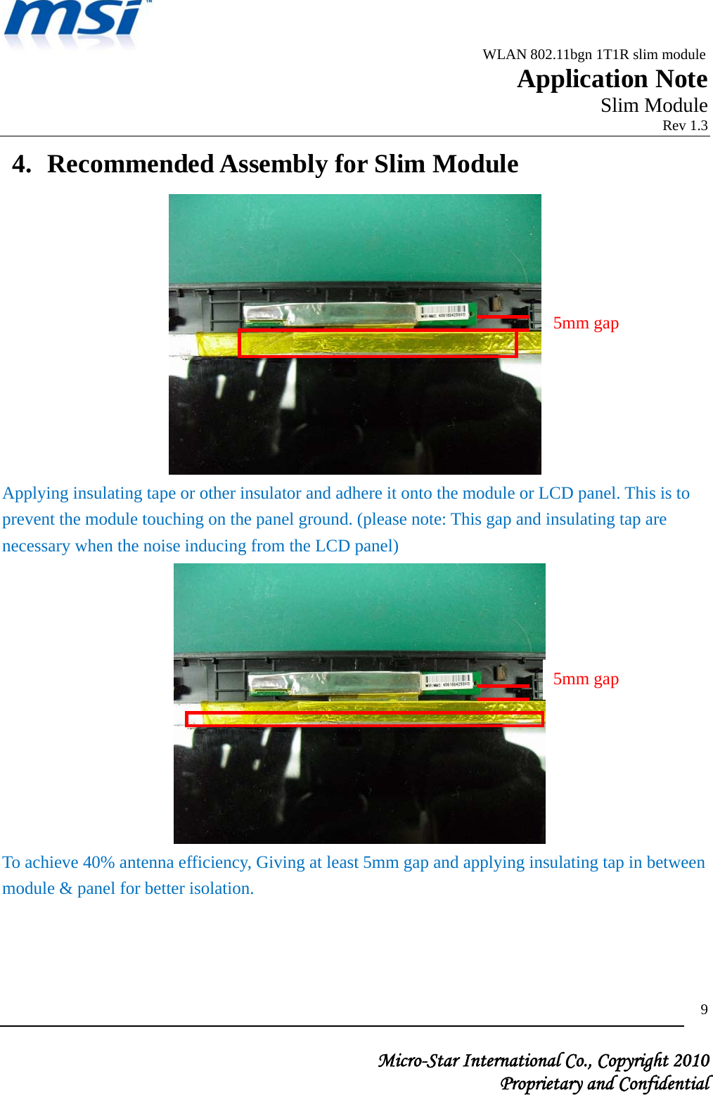                                              WLAN 802.11bgn 1T1R slim module                                                         Application Note                                                       Slim Module                                                                            Rev 1.3   Micro-Star International Co., Copyright 2010  Proprietary and Confidential 94. Recommended Assembly for Slim Module    Applying insulating tape or other insulator and adhere it onto the module or LCD panel. This is to prevent the module touching on the panel ground. (please note: This gap and insulating tap are necessary when the noise inducing from the LCD panel)    To achieve 40% antenna efficiency, Giving at least 5mm gap and applying insulating tap in between module &amp; panel for better isolation.      5mm gap 5mm gap 