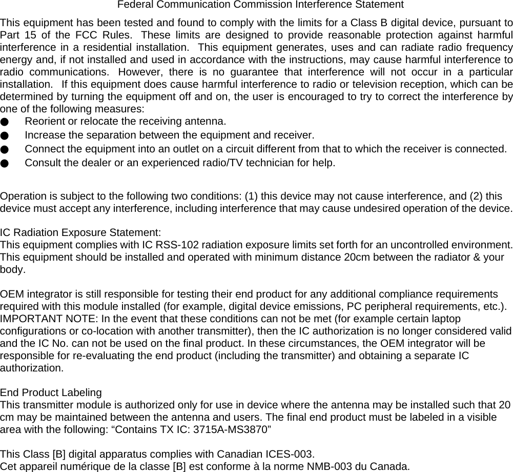    Federal Communication Commission Interference Statement This equipment has been tested and found to comply with the limits for a Class B digital device, pursuant to Part 15 of the FCC Rules.  These limits are designed to provide reasonable protection against harmful interference in a residential installation.  This equipment generates, uses and can radiate radio frequency energy and, if not installed and used in accordance with the instructions, may cause harmful interference to radio communications.  However, there is no guarantee that interference will not occur in a particular installation.   If this equipment does cause harmful interference to radio or television reception, which can be determined by turning the equipment off and on, the user is encouraged to try to correct the interference by one of the following measures: ●     Reorient or relocate the receiving antenna. ●     Increase the separation between the equipment and receiver. ●     Connect the equipment into an outlet on a circuit different from that to which the receiver is connected. ●     Consult the dealer or an experienced radio/TV technician for help.  Operation is subject to the following two conditions: (1) this device may not cause interference, and (2) this device must accept any interference, including interference that may cause undesired operation of the device.  IC Radiation Exposure Statement: This equipment complies with IC RSS-102 radiation exposure limits set forth for an uncontrolled environment. This equipment should be installed and operated with minimum distance 20cm between the radiator &amp; your body.  OEM integrator is still responsible for testing their end product for any additional compliance requirements required with this module installed (for example, digital device emissions, PC peripheral requirements, etc.). IMPORTANT NOTE: In the event that these conditions can not be met (for example certain laptop configurations or co-location with another transmitter), then the IC authorization is no longer considered valid and the IC No. can not be used on the final product. In these circumstances, the OEM integrator will be responsible for re-evaluating the end product (including the transmitter) and obtaining a separate IC authorization.  End Product Labeling This transmitter module is authorized only for use in device where the antenna may be installed such that 20 cm may be maintained between the antenna and users. The final end product must be labeled in a visible area with the following: “Contains TX IC: 3715A-MS3870”  This Class [B] digital apparatus complies with Canadian ICES-003. Cet appareil numérique de la classe [B] est conforme à la norme NMB-003 du Canada.  