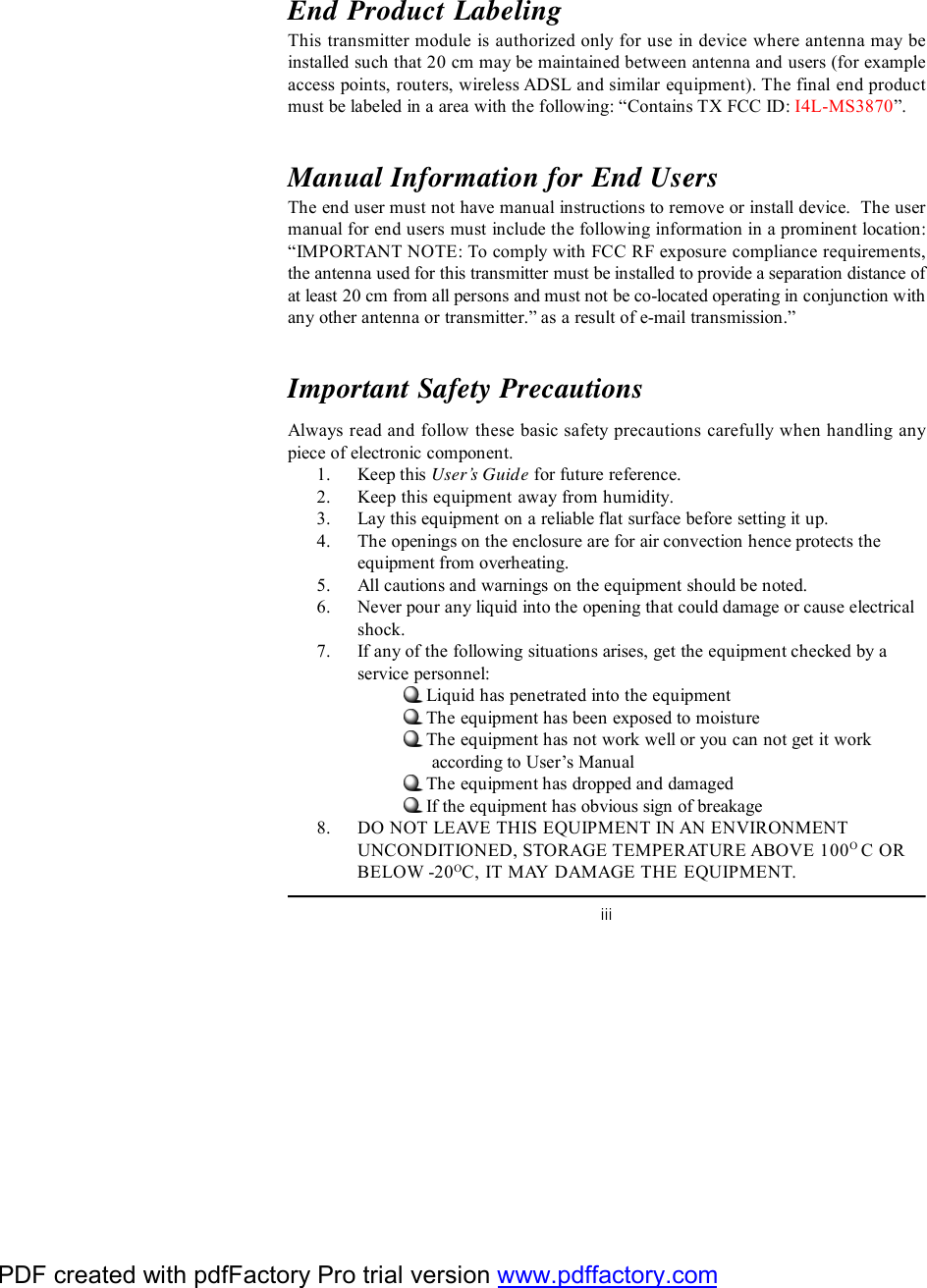 iiiEnd Product LabelingThis transmitter module is authorized only for use in device where antenna may beinstalled such that 20 cm may be maintained between antenna and users (for exampleaccess points, routers, wireless ADSL and similar equipment). The final end productmust be labeled in a area with the following: “Contains TX FCC ID: I4L-MS3870”.Manual Information for End UsersThe end user must not have manual instructions to remove or install device.  The usermanual for end users must include the following information in a prominent location:“IMPORTANT NOTE: To comply with FCC RF exposure compliance requirements,the antenna used for this transmitter must be installed to provide a separation distance ofat least 20 cm from all persons and must not be co-located operating in conjunction withany other antenna or transmitter.” as a result of e-mail transmission.”Important Safety PrecautionsAlways read and follow these basic safety precautions carefully when handling anypiece of electronic component.1. Keep this User’s Guide for future reference.2. Keep this equipment away from humidity.3. Lay this equipment on a reliable flat surface before setting it up.4. The openings on the enclosure are for air convection hence protects theequipment from overheating.5. All cautions and warnings on the equipment should be noted.6. Never pour any liquid into the opening that could damage or cause electricalshock.7. If any of the following situations arises, get the equipment checked by aservice personnel:Liquid has penetrated into the equipmentThe equipment has been exposed to moistureThe equipment has not work well or you can not get it work      according to User’s ManualThe equipment has dropped and damagedIf the equipment has obvious sign of breakage8. DO NOT LEAVE THIS EQUIPMENT IN AN ENVIRONMENTUNCONDITIONED, STORAGE TEMPERATURE ABOVE 100O C ORBELOW -20OC, IT MAY DAMAGE THE EQUIPMENT.PDF created with pdfFactory Pro trial version www.pdffactory.com