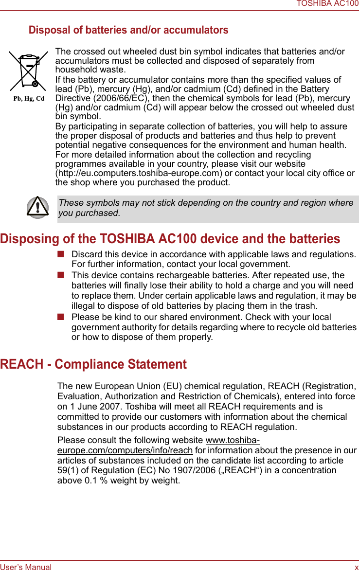 User’s Manual xTOSHIBA AC100Disposal of batteries and/or accumulatorsDisposing of the TOSHIBA AC100 device and the batteries■Discard this device in accordance with applicable laws and regulations. For further information, contact your local government.■This device contains rechargeable batteries. After repeated use, the batteries will finally lose their ability to hold a charge and you will need to replace them. Under certain applicable laws and regulation, it may be illegal to dispose of old batteries by placing them in the trash. ■Please be kind to our shared environment. Check with your local government authority for details regarding where to recycle old batteries or how to dispose of them properly.REACH - Compliance StatementThe new European Union (EU) chemical regulation, REACH (Registration, Evaluation, Authorization and Restriction of Chemicals), entered into force on 1 June 2007. Toshiba will meet all REACH requirements and is committed to provide our customers with information about the chemical substances in our products according to REACH regulation. Please consult the following website www.toshiba-europe.com/computers/info/reach for information about the presence in our articles of substances included on the candidate list according to article 59(1) of Regulation (EC) No 1907/2006 („REACH“) in a concentration above 0.1 % weight by weight.The crossed out wheeled dust bin symbol indicates that batteries and/or accumulators must be collected and disposed of separately from household waste.If the battery or accumulator contains more than the specified values of lead (Pb), mercury (Hg), and/or cadmium (Cd) defined in the Battery Directive (2006/66/EC), then the chemical symbols for lead (Pb), mercury (Hg) and/or cadmium (Cd) will appear below the crossed out wheeled dust bin symbol.By participating in separate collection of batteries, you will help to assure the proper disposal of products and batteries and thus help to prevent potential negative consequences for the environment and human health. For more detailed information about the collection and recycling programmes available in your country, please visit our website (http://eu.computers.toshiba-europe.com) or contact your local city office or the shop where you purchased the product.These symbols may not stick depending on the country and region where you purchased.