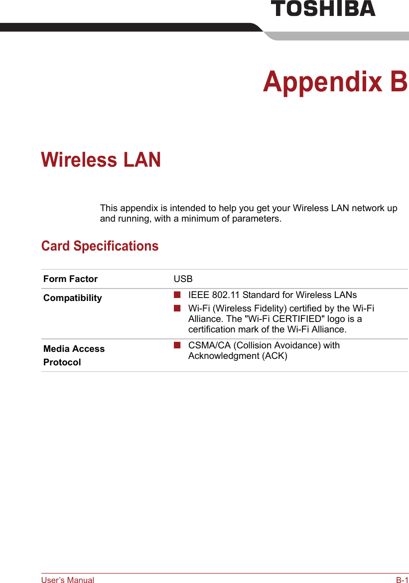 User’s Manual B-1Appendix BWireless LANThis appendix is intended to help you get your Wireless LAN network up and running, with a minimum of parameters.Card SpecificationsForm Factor USBCompatibility ■IEEE 802.11 Standard for Wireless LANs■Wi-Fi (Wireless Fidelity) certified by the Wi-Fi Alliance. The &quot;Wi-Fi CERTIFIED&quot; logo is a certification mark of the Wi-Fi Alliance. Media AccessProtocol■CSMA/CA (Collision Avoidance) with Acknowledgment (ACK)
