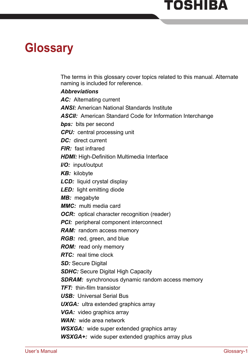 User’s Manual Glossary-1GlossaryThe terms in this glossary cover topics related to this manual. Alternate naming is included for reference.AbbreviationsAC:  Alternating currentANSI: American National Standards InstituteASCII:  American Standard Code for Information Interchangebps:  bits per secondCPU:  central processing unitDC:  direct currentFIR:  fast infraredHDMI: High-Definition Multimedia InterfaceI/O:  input/outputKB:  kilobyteLCD:  liquid crystal displayLED:  light emitting diodeMB:  megabyteMMC:  multi media cardOCR:  optical character recognition (reader)PCI:  peripheral component interconnectRAM:  random access memoryRGB:  red, green, and blueROM:  read only memoryRTC:  real time clockSD: Secure DigitalSDHC: Secure Digital High CapacitySDRAM:  synchronous dynamic random access memoryTFT:  thin-film transistorUSB:  Universal Serial BusUXGA:  ultra extended graphics arrayVGA:  video graphics array WAN:  wide area networkWSXGA:  wide super extended graphics arrayWSXGA+:  wide super extended graphics array plus