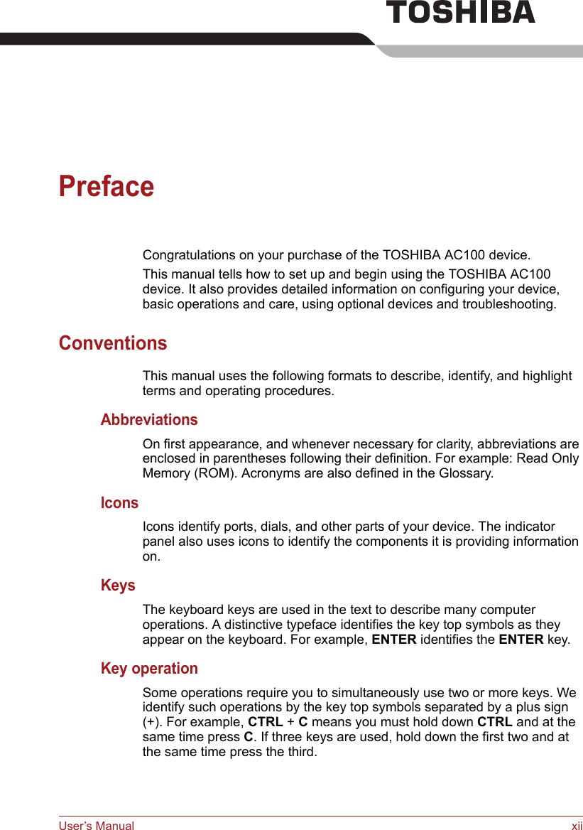 User’s Manual xiiPrefaceCongratulations on your purchase of the TOSHIBA AC100 device. This manual tells how to set up and begin using the TOSHIBA AC100 device. It also provides detailed information on configuring your device, basic operations and care, using optional devices and troubleshooting. ConventionsThis manual uses the following formats to describe, identify, and highlight terms and operating procedures.AbbreviationsOn first appearance, and whenever necessary for clarity, abbreviations are enclosed in parentheses following their definition. For example: Read Only Memory (ROM). Acronyms are also defined in the Glossary.IconsIcons identify ports, dials, and other parts of your device. The indicator panel also uses icons to identify the components it is providing information on.KeysThe keyboard keys are used in the text to describe many computer operations. A distinctive typeface identifies the key top symbols as they appear on the keyboard. For example, ENTER identifies the ENTER key.Key operationSome operations require you to simultaneously use two or more keys. We identify such operations by the key top symbols separated by a plus sign (+). For example, CTRL + C means you must hold down CTRL and at the same time press C. If three keys are used, hold down the first two and at the same time press the third.