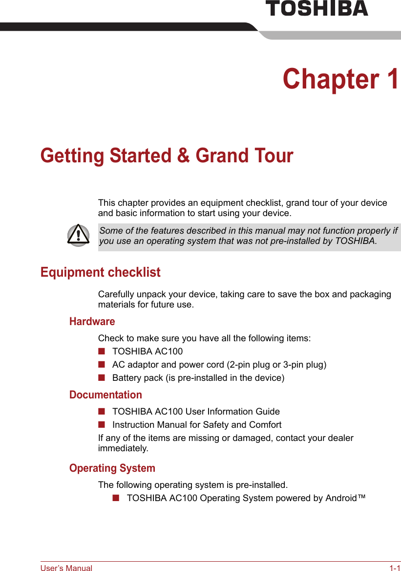 User’s Manual 1-1Chapter 1Getting Started &amp; Grand TourThis chapter provides an equipment checklist, grand tour of your device and basic information to start using your device.Equipment checklistCarefully unpack your device, taking care to save the box and packaging materials for future use.HardwareCheck to make sure you have all the following items:■TOSHIBA AC100■AC adaptor and power cord (2-pin plug or 3-pin plug)■Battery pack (is pre-installed in the device)Documentation■TOSHIBA AC100 User Information Guide■Instruction Manual for Safety and ComfortIf any of the items are missing or damaged, contact your dealer immediately.Operating SystemThe following operating system is pre-installed.■TOSHIBA AC100 Operating System powered by Android™Some of the features described in this manual may not function properly if you use an operating system that was not pre-installed by TOSHIBA.