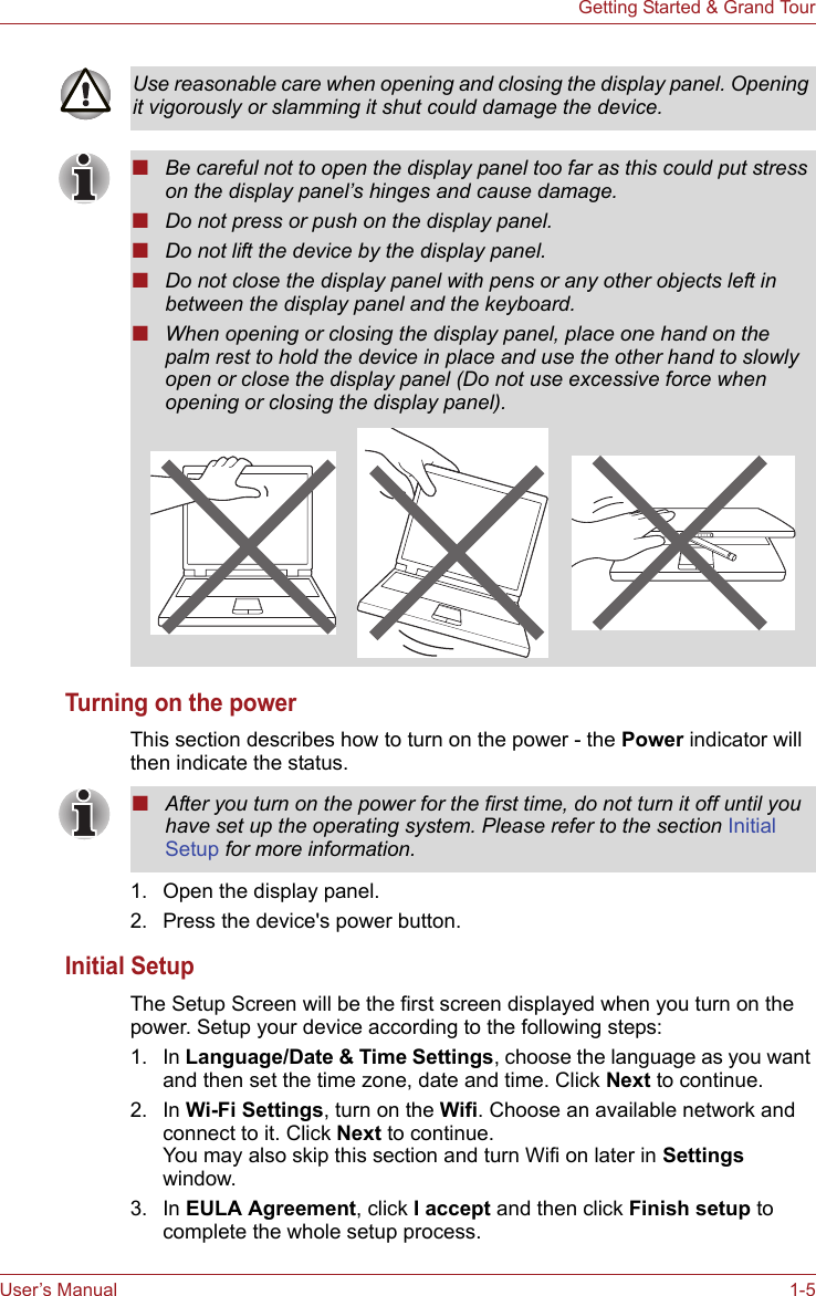User’s Manual 1-5Getting Started &amp; Grand TourTurning on the powerThis section describes how to turn on the power - the Power indicator will then indicate the status. 1. Open the display panel.2. Press the device&apos;s power button.Initial SetupThe Setup Screen will be the first screen displayed when you turn on the power. Setup your device according to the following steps:1. In Language/Date &amp; Time Settings, choose the language as you want and then set the time zone, date and time. Click Next to continue.2. In Wi-Fi Settings, turn on the Wifi. Choose an available network and connect to it. Click Next to continue.You may also skip this section and turn Wifi on later in Settings window.3. In EULA Agreement, click I accept and then click Finish setup to complete the whole setup process. Use reasonable care when opening and closing the display panel. Opening it vigorously or slamming it shut could damage the device.■Be careful not to open the display panel too far as this could put stress on the display panel’s hinges and cause damage.■Do not press or push on the display panel.■Do not lift the device by the display panel.■Do not close the display panel with pens or any other objects left in between the display panel and the keyboard.■When opening or closing the display panel, place one hand on the palm rest to hold the device in place and use the other hand to slowly open or close the display panel (Do not use excessive force when opening or closing the display panel).■After you turn on the power for the first time, do not turn it off until you have set up the operating system. Please refer to the section Initial Setup for more information.
