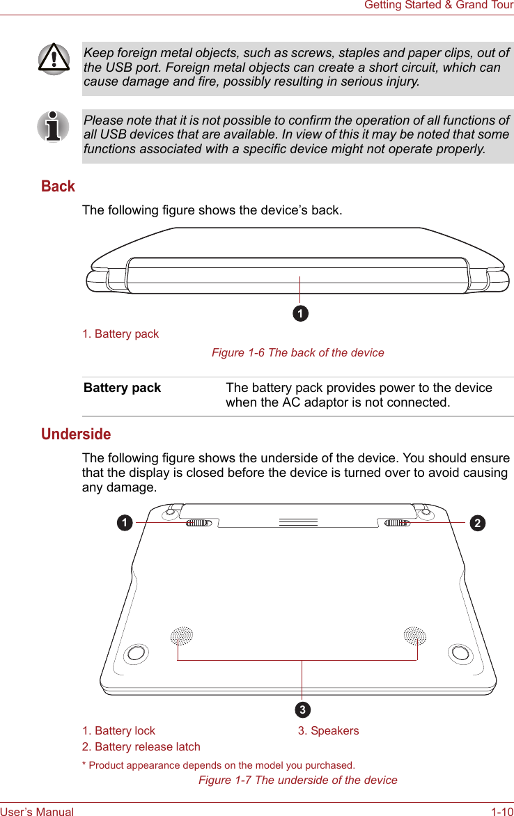 User’s Manual 1-10Getting Started &amp; Grand TourBackThe following figure shows the device’s back.Figure 1-6 The back of the deviceUndersideThe following figure shows the underside of the device. You should ensure that the display is closed before the device is turned over to avoid causing any damage.* Product appearance depends on the model you purchased.Figure 1-7 The underside of the deviceKeep foreign metal objects, such as screws, staples and paper clips, out of the USB port. Foreign metal objects can create a short circuit, which can cause damage and fire, possibly resulting in serious injury.Please note that it is not possible to confirm the operation of all functions of all USB devices that are available. In view of this it may be noted that some functions associated with a specific device might not operate properly.1. Battery pack1Battery pack The battery pack provides power to the device when the AC adaptor is not connected. 1. Battery lock 3. Speakers2. Battery release latch123