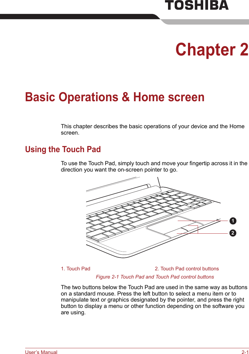 User’s Manual 2-1Chapter 2Basic Operations &amp; Home screenThis chapter describes the basic operations of your device and the Home screen.Using the Touch PadTo use the Touch Pad, simply touch and move your fingertip across it in the direction you want the on-screen pointer to go.Figure 2-1 Touch Pad and Touch Pad control buttonsThe two buttons below the Touch Pad are used in the same way as buttons on a standard mouse. Press the left button to select a menu item or to manipulate text or graphics designated by the pointer, and press the right button to display a menu or other function depending on the software you are using.1. Touch Pad 2. Touch Pad control buttons12