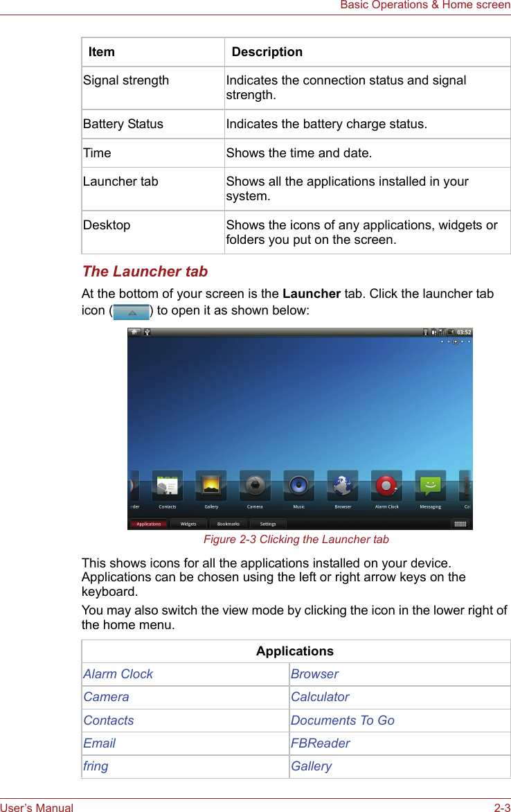 User’s Manual 2-3Basic Operations &amp; Home screenThe Launcher tabAt the bottom of your screen is the Launcher tab. Click the launcher tab icon ( ) to open it as shown below:Figure 2-3 Clicking the Launcher tabThis shows icons for all the applications installed on your device. Applications can be chosen using the left or right arrow keys on the keyboard.You may also switch the view mode by clicking the icon in the lower right of the home menu.Signal strength Indicates the connection status and signal strength.Battery Status Indicates the battery charge status.Time Shows the time and date.Launcher tab Shows all the applications installed in your system.Desktop Shows the icons of any applications, widgets or folders you put on the screen.ApplicationsAlarm Clock BrowserCamera CalculatorContacts Documents To GoEmail FBReaderfring GalleryItem Description