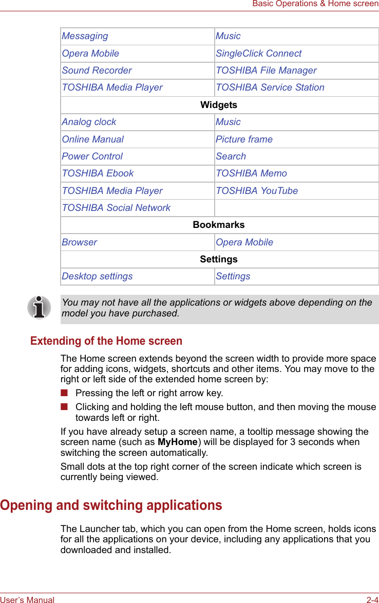User’s Manual 2-4Basic Operations &amp; Home screenExtending of the Home screenThe Home screen extends beyond the screen width to provide more space for adding icons, widgets, shortcuts and other items. You may move to the right or left side of the extended home screen by:■Pressing the left or right arrow key.■Clicking and holding the left mouse button, and then moving the mouse towards left or right.If you have already setup a screen name, a tooltip message showing the screen name (such as MyHome) will be displayed for 3 seconds when switching the screen automatically.Small dots at the top right corner of the screen indicate which screen is currently being viewed.Opening and switching applicationsThe Launcher tab, which you can open from the Home screen, holds icons for all the applications on your device, including any applications that you downloaded and installed.Messaging MusicOpera Mobile SingleClick ConnectSound Recorder TOSHIBA File ManagerTOSHIBA Media Player TOSHIBA Service StationWidgetsAnalog clock MusicOnline Manual Picture framePower Control SearchTOSHIBA Ebook TOSHIBA MemoTOSHIBA Media Player TOSHIBA YouTubeTOSHIBA Social NetworkBookmarksBrowser Opera MobileSettingsDesktop settings SettingsYou may not have all the applications or widgets above depending on the model you have purchased.