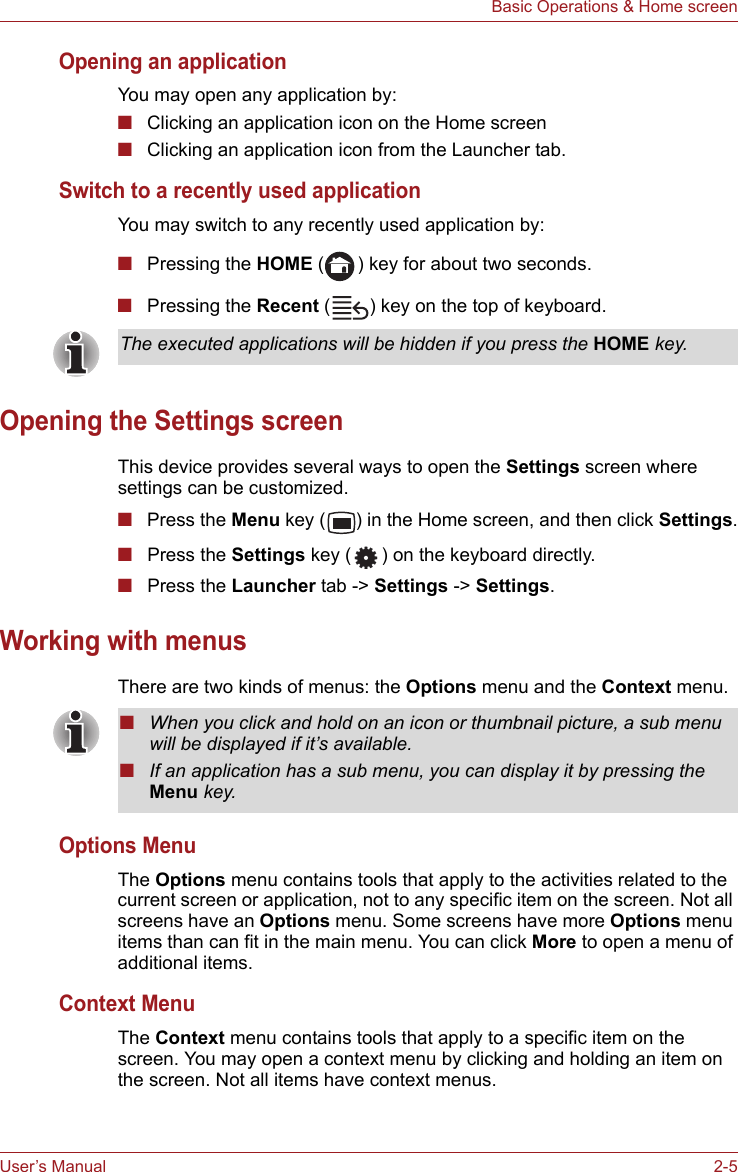 User’s Manual 2-5Basic Operations &amp; Home screenOpening an applicationYou may open any application by:■Clicking an application icon on the Home screen■Clicking an application icon from the Launcher tab.Switch to a recently used applicationYou may switch to any recently used application by:■Pressing the HOME ( ) key for about two seconds.■Pressing the Recent ( ) key on the top of keyboard.Opening the Settings screenThis device provides several ways to open the Settings screen where settings can be customized.■Press the Menu key ( ) in the Home screen, and then click Settings.■Press the Settings key ( ) on the keyboard directly.■Press the Launcher tab -&gt; Settings -&gt; Settings.Working with menusThere are two kinds of menus: the Options menu and the Context menu.Options MenuThe Options menu contains tools that apply to the activities related to the current screen or application, not to any specific item on the screen. Not all screens have an Options menu. Some screens have more Options menu items than can fit in the main menu. You can click More to open a menu of additional items.Context MenuThe Context menu contains tools that apply to a specific item on the screen. You may open a context menu by clicking and holding an item on the screen. Not all items have context menus.The executed applications will be hidden if you press the HOME key.■When you click and hold on an icon or thumbnail picture, a sub menu will be displayed if it’s available.■If an application has a sub menu, you can display it by pressing the Menu key.