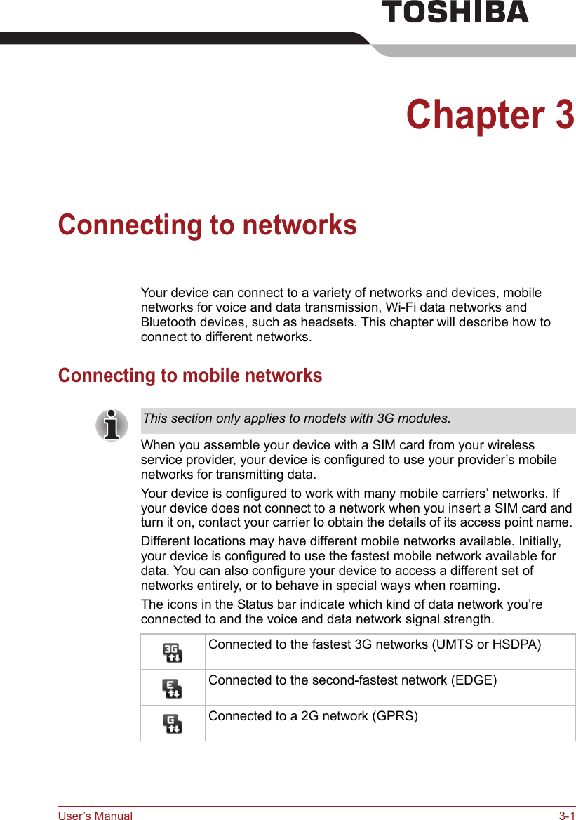 User’s Manual 3-1Chapter 3Connecting to networksYour device can connect to a variety of networks and devices, mobile networks for voice and data transmission, Wi-Fi data networks and Bluetooth devices, such as headsets. This chapter will describe how to connect to different networks.Connecting to mobile networksWhen you assemble your device with a SIM card from your wireless service provider, your device is configured to use your provider’s mobile networks for transmitting data.Your device is configured to work with many mobile carriers’ networks. If your device does not connect to a network when you insert a SIM card and turn it on, contact your carrier to obtain the details of its access point name. Different locations may have different mobile networks available. Initially, your device is configured to use the fastest mobile network available for data. You can also configure your device to access a different set of networks entirely, or to behave in special ways when roaming.The icons in the Status bar indicate which kind of data network you’re connected to and the voice and data network signal strength.This section only applies to models with 3G modules.Connected to the fastest 3G networks (UMTS or HSDPA)Connected to the second-fastest network (EDGE)Connected to a 2G network (GPRS)